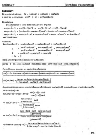 CAPÍTULO V Identidades trigonométricas
Problem
a2
1
Determine el valor de: W = cotAcotB + cotBcotC + cotAcotC
a partir de la condición: sen(A+B+C) = senAsenBsenC
Resolución
Desarrollemos el seno de la suma de tres ángulos
sen(A+B+C) = sen[(A+B)+C] = sen(A+B)cosC+cos(A+B)senC
sen(A+B+C) = (senAcosB + cosAsenB)cosC + (cosAcosB —senAsenB)senC
sen(A+B+C) = senAcosBcosC + cosAsenBcosC + cosAcosBsenC - senAsenBsenC
senAsenB.senC
entonces:
2senAsenBsenC = senAcosBcosC + cosAsenBcosC + cosAcosBsenC
2 _ ¿etíícosB cosC +cosA senBcosC + cosAcos Bsert(f
sertfCsenBsenC senAsenBsenC senAsenBseríCf
2 = cotBcotC + cotAcotC + cotAcotB
W = 2
De lo anterior podemos establecer la relación
(sen(a+P+0) = senacosPcos0+ senP cosacos0 + sen 0 co saco sP -sen asen P sen 9
Cumpliéndose además las siguientes relaciones
fcos(a + 340) = cosacosPcos 0- senasenPcos0 - senPsenOcosa - senasenPcosO
tan(a + p + 0) =
tana + tanp+tan9-tanatanptan9
1- (tan a tan P+ tan Ptan 0 + tan 0 tana)
A continuación pasamos a deducir la equivalencia para tan(a+P+0) quedando para el lector la relación
para cos(a+P+0)
tan(a+P+ 0 )= tan[(a+ P)+0¡ =
tan(a+P) + tan9
l-ta n (a + P)tan0
tana + tanP
tan(a + p + 0) = - ! f M « M P
+ tan0
1-
tana + tanP
1-tanatanP
tan0
=> tan(a + P+ 0)
tana + tanP + tan9-tanatánptan9
D^IamertSnfí
1- tan a tanP- tan a tan 9 - tanPtan 9
NjamertSñ]) -
Por lo tanto tan(q + P+ 0) =
tan q + tan P + tan 0 - tan a tan Ptan 0
1- (tan q tan P+ tan q tan 0 + tan ptan 0)
315
 