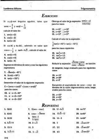 Lumbreras Editores Trigonometría
E jercicios
Obtenga el valor de Ja expresión se n (x -y )
para los casos ' cosxcosy
13. x=45° ; y=30°
14. x=60° ; y =45°
15. x=53° ; y=37°
Calcule el valor de la expresión
| [tan(x+45°) + tan(x - 45°)]
para los casos siguientes
16. tan2x = l/3
17. tan2x = l/5
18. tan2x= 1/7
>/3cosx + senx
Reducir la expresión-----------— en fundón
cosx - V3senr
de tangente, luego evaluarlo para los siguientes
casos
19. x=10°
20. x = 20°
2 1 . x = 8°
Encuentre el equivalente de sen* - cosx en
término de la razón trigonométrica seno, luego
evalúe para los casos.
22. x=55°
23. x=65°
24. x=70°
R espuestas
1. 56/65 7. 2(sen - cosx) 13. 1 2 -4 ^ 19. tan70°
2. 63/65 8. cosx - %/3senx 14. 1 2 ^ -1 2 2 0 . tan80°
3. 56/33
tarur-1
1+ tanx
15. 1 6 -9 21. tan68°
4. 3V3/14 10. 2+V3 16. 2 22. ,/2 se n l0°
5. 13/14 11. 3 17. 3/2 23. >/2sen20°
6. 5V 3/11 12. 2 - V 2 18. 4/2 24. V2sen25°
Si a y p s o n ángulos agu d os, tales que
3 „ 5
sena = - y senS = —
5 13
calcule el valor de:
1. sen(a+P)
2. cos(a-P)
3. tan(a+P)
Si a e 1IC y 0 6 IIIC, adem ás se sabe que
eos a = - ^ y tan0 = 4Í3 , calcule el valor de
4. sen(a+0)
5. cos(a+0)
6. tan(a-0)
Exprese en términos de sen* y cosx las siguientes
expresiones
7. >/8sen(x-45°)
8. 2cos(x + 60°)
9. tan(x + 135°)
Determine el valor de la siguiente expresión
E = (sena + cosP)2+ (cosa + senP)2
para los casos:
10. si a+P = 60°
11. si a+ p = 150°
12. si a+P = 225°
316
 