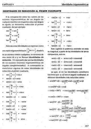 CAPITULO V Identidades trigonométricas
IDEN TID ADES DE R ED UCCIO N AL PRIMER CUADRANTE
A la comparación entre ios valores de las
razones trigonom étricas de un ángulo de
cualquier medida con respecto a otra cuyo ángulo
es agudo, se denom ina reducción al primer
cuadrante. Así por ejemplo
5n . k
sen — = s e n -
6 6
5n it
eo s— ——
eos —
4 4
. 4ji n
tan— = ta n -
3 3
Además estas identidades se expresan com o
una razón trigonométrica de ^- krt+ x j i donde k
es un número entero cualquiera, en términos de
una razón de x y se llaman id en tid ad es de
reducción. Un caso particular son las identidades
de co-razon es (razones trigonom étricas de
ángulos complementarios). A continuación se
m encionan algunas de estas identidades de
reducción al primer cuadrante.
sen| —
+x |=cosx
sen(7t-x)-senx
sen(7i+x) =-senx
'3n
sen| — - x 1= -co sx
, 3rt
sen] — + x l= -c o s x
sen(27t-x) = -serw
í n )
eos - + x = -serw
U J
c o s (7 t-x ) = -COSX
%
cos(tt+ x) = -co sx
(3 n
e o s ------x = -serw
l 2
,'371
cos| — + x | = serw
cos(2n - x ) = cosx
tan( r x )
= -c o tx
tan (n -x) = -tan x
tan(ji + x ) = tanx
, ( 3 7 1 )
t a n ------x
l 2 J
= cotx
= -c o tx
tan(2a - x ) = -tan x
Este capítulo lo podemos enténder en toda
su magnitud, a partir de las identidades de arcos
compuestos, esto es
sen(a + P) = sena eos fl + cosasenfi
se n (a -P ) = senacosjl - cosasenp
cos(a + P) = cosa eos P- senasenP
c o s(a -P ) = cosa eos P+senasenP
ya que, si en las identidades anteriores
hacem os que a o P sea un ángulo cuadrantal, se
obtienen identidades más reducidas como:
• _sen(90°+P) =sen90°cosP + cos90°senP
í
=> sen(90°+P) = cosP
• cos(a + 180°) = co sa co sl8 0 °-sen a sen l8 0 °
A 0
=> cos(a + 180°) = -co sa
tan(270°-P) =
sen(270°-p)
cos(270°-P)
tan(270°-P) =
sen270°cosP-cos270°senP
cos270°cosp + sen270°senP
■ o • ■ -i
» tan(270°-P) = - ^ = cotp
-senp
>tan(270°-P) = cotp
317
 