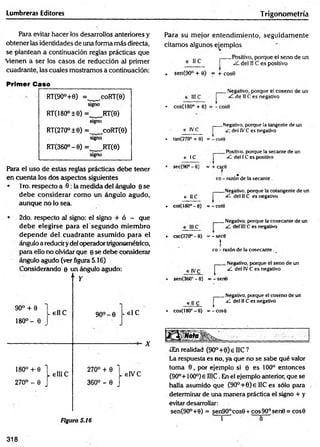 Lumbreras Editores Trigonom etría
Para evitar hacer los desarrollos anteriores y
obtener las identidades de una forma más directa,
se plantean a continuación reglas prácticas que
'vienen a ser los casos de reducción al primer
cuadrante, las cuales mostramos a continuación:
Para su mejor entendim iento, seguidam ente
citamos algunos ejemplos
€ 11C
. sen(90° + 0)
rPositivo, porque el seno de un
del IIC es positivo
= + COS0
Primer Caso________________________
RT(9O°+0) =, ,coRT(8)
signo
RT(i80°±e) = RT(e)
signo
RT(270°±6) =, coRT(9)
signo
RT(360° - 0) = ,RT(8)
signo
Para el uso de estas reglas prácticas debe tener
en cuenta los dos aspectos siguientes
• 1ro. respecto a 0 : la medida del ángulo 0 se
debe considerar com o un ángulo agudo,
aunque no lo sea.
r
Negativo, porque el coseno de un
de IIC es negativo
• cos(180° + 0) ss - cos0
e IVC
• tan(270? + 0) r
Negativo, porque la tangente de un
¿L del IV C es negativo
= - coto
e IC
_Positivo, porque la secante de un
del IC es positivo
sec(90° - 6) = + cscO
¡ •
co - razón de la secante.
e II C
• cot(180°-e)
rNegativo, porque ta cotangente de un
del IIC es negativo
= - cote
2do. respecto al signo: el signo + ó - que
debe elegirse para el segundo m iem bro
depende del cuadrante asum ido para el
ángulo a reduciry del operador trigonométrico,
para ello no olvidar que 0 se debe considerar
ángulo agudo (ver figura 5.16)
Considerando 0 un ángulo agudo:
“ Y
r
Negativo, porque la cosecante de un
delíll C es negativo
csc(270° - 0) = - sec0
t
co - razón de la cosecante .
r
Negativo, porque e! seno de un
¿L de! IV C es negativo
sen(360° - 0) = - senG
90° + 0
180o - 0
. elIC 9 0 ° -0 . el C
X
m ° ^ l e l l i C
270° - 0 J
2700 + 0 L . V C
3 6 0 °-0 J
Figura 5.16
6 II C
• cos(180°-6) r
Negativo, porque el coseno de un
¿L del IIC es negativo
= - cose
¿En realidad (9O°+0)eIIC?
La respuesta es no, ya que no se sabe qué valor
toma 0 , por ejemplo si 0 es 100° entonces
(90°+100°) e IIIC. En el ejemplo anterior, que se
halla asumido que (9O °+0)e 11C es sólo para
determinar de una manera práctica el signo + y
evitar desarrollar:
sen(90°+8) = sen90°cos9 + eos 90° sen6 = eos6
í ' 0
318
 