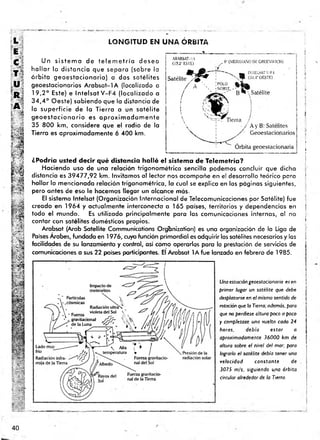 LONGITUD EN UNA ÓRBITA
Un s is te m a de te le m e tría desea
h a lla r la distancia que separa (sobre la
ó rb ita geoe sta cio naria) a dos satélites
geoestacionarios A rab sat-IA (localizado a
19,2° Este) e ln te !s a tV -F 4 ¡localizado a
3 4 ,4 ° Oeste) sabiendo que la distancia de
la superficie de la Tierra a un satélite
g e o e s ta c io n a rio es a p ro x im a d a m e n te
35 800 km, considere que el radio de la
Tierra es aproximadamente 6 400 km.
¿Podría usted decir qué distancia halló el sistema de Telemetría?
Haciendo uso de una relación trigonom étrica sencilla podemos concluir que dicha
distancia es 39477,92 km. Invitamos al lector nos acompañe en el desarrollo teórico para
hallar la mencionada relación trigonométrica, la cual se explica en las páginas siguientes,
pero antes de eso le hacemos llegar un alcance más.
El sistema Intelsat (Organización Internacional de Telecomunicaciones por Satélite) fue
creado en 1964 y actualmente interconecta a 165 países, territorios y dependencias en
todo el mundo. Es utilizado principalmente para las comunicaciones internas, al no
contar con satélites domésticos propios.
Arabsat (Arab Satellite Communications Organizaron) es una organización de la Liga de
Países Arabes, fundada en 1976, cuya función primordial es adquirir los satélites necesarios y las
facilidades de su lanzamiento y control, así como operarlos para la prestación de servicios de
comunicaciones a sus 22 países participantes. El Arabsat lA fu e lanzado en febrero de 1985.
Una estación geoestacionaria es en
primer lugar un satélite que debe
desplazarse en e l mismo sentido de
rotación que la Tierra; además, para
que no perdiese altura poco a poco
y completase una vuelta cada 24
horas, debía estar a
aproximadamente 36000 km de
altura sobre el nivel del mar; para
lograrlo el satélite debía tener una
velocidad constante de
3075 m¡s, siguiendo una órbita
circular alrededor de la Tierra.
i
i

¡

?
]
f
|
j
j
I
i
|
¡
i
I
40
 