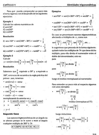 CAPITULO V Identidades trigonométricas
Para que pueda comprender un poco más
el tema sigamos con el desarrollo de los-siguientes
ejercicios:
Ejemplo 1
Calcule los valores numéricos de
i) sen 150°
ii) cos240°
iii) cot330°
Resolución
i) sen 150° = sen(180° - 30°) = sen30° =
ii) cos240° = cos(180°+60°) = - cos60° = --
iii) cot330° = cot(270°+60°) = - tan60° = S
Ejemplo 2
Calcule
y = sen(*+x)cos| - + r |- senl — + x jcos(*- x)
R esolución
7Í
Sabem os que — equivale a 90° y * equivale a
180°, entonces de acuerdo a la regla práctica del
primer caso, tenem os
• seri(*+x) = -sen x
sen( ! H = -
cosa
• c o s(—+x) - -se n x
• cos(* - x ) = -c o sx
reemplazando lo anterior en y
y = (-sen x )(-sen x ) + (-cosx)C -cosx)
y = sen x eos x
y = l
Segundo Caso
Las razones trigonométricas de un ángulo no
se alteran porque se le sum e o reste al ángulo
cualquier múltiplo de 360° ó 2*
[r/T.(360°1C+6)=R T.(6) ;VKe Z ]
Ejemplos
• sen750° = sen(2x360°+30°) = sen30° = i
J o
• cos390° = cos(360°+30°) = cos30° =
= —
• tanl 125° = tan(3x360°+45°) = tan45° = 1
• secl500° = sec(4x360°+60°) = sec60° = 2
En caso se presentasen razones trigonométricas
afectando a múltiplos de ji , com o son
n iT t) 777*0 . 7ll7*t)
sen[ T j 'col - r J’taV r J>etc--
le sugerimos que proceda de la forma siguiente:
quitarle todos los múltiplos de 2t
cque tiene dicho
múltiplo; para ello divida el numerador entre el
doble del denominador, esto es:
para ,
11
s e n ^ ^ jse divide -jr
para
(7 7 n ) „ . . 77 '
eos se divide —
luego el residuo reemplazará al numerador.
Para entender un poco más al respecto sigamos
con unos ejemplos
( 7 7 n 77
* SCn ~6~ ’ se div¡cle  2
77 Q2
¿ 6
residuo (reemplaza al 77)
(7 7 n  75*
=ssen ----- = sen —
l 6 J [ 6
luego reducimos
s e n l f j - s e n H h H ^ H
.-.sen
77*
319
 