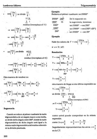 Lumbreras Editores T rigonometríá
sen
Ut
O
3
11
; se divide — ;
b
Ejemplo
Reduzca al primer cuadrante sec20000°
11 [§_
_5_ 1
residuo (reemplaza al 11)
'lln 'l ‘ f5 n
sen — = sen —
3 . 3
, „ 7t) 7t ~yj3
=> sen 2tc
— = - s e n - = —
—
3 3 2
20000° j360°
1800° 55
2000°
1800°
200°
Ejemplo
De lo expuesto en
la sugerencia, tenemos:
sec 20000° = s e c 200°
sec 20000° =sec(180°+20°)
.-. sec 20000° = - s e c 20°
sen
Uti) S
Halle los valores de Y = cosí + x
l 3
• sení— );se divide 41112
^ 6 ’ 1 3
residuo (reemplaza al 41)
>sen|^
sen
H
si x e ( 0 ; 71/2)
Resolución
v ( 2700t
u ti
Y = eos --------+ - + x
i 3 3
Y= cosí90071+ 5 +x
41t
c
) 1
6 j 2
Otra manera de resolver es:
:2ji+—
h
T ^
360°
 1
( T
t 
r cos
H
Y = eos) - + x
,(8l7u) ,(8071 7t) f„„ t
u
)
cotí — = cot! — + - l= cotl 2Ü71+- 1= otra manera de llegar a esta última expresión es:
cot
81t
u
) /  *
“4“ =cot 10X 27t + - |= c o t- =
J l 365° 4 j 4
= 1
cot
*m
=
Sugerencia
„ (270171
Y = eos — — + x
l 3
se divide 2701 ; 2701 [6_
6 ^ 450
residuo (reemplaza a! 2701)
v (2701t
u
j=> Y = eos - -+ x
Cuando se reduce al primer cuadrante la razón
trigonométrica de un ángulo mayor a una vuelta,
se divide dicho ángulo entre 360°; donde la razón
trigonométrica de dicho ángulo será igual a la
misma razón trigonométrica del residuo obtenido
en la división planteada.
I 3
Y = cosí —+ x
com o usted puede com probar es la rnism;
expresión.
com o 0 < x < —
2
7t 7T 57t
=> —< x + —< —
3 3 6
Seguidamente representaremos los arcos x + -
en la C.T.
320
 