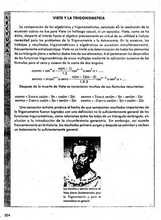 VIETE Y LA TRIGO NO M ETRIA
La comparación de los algebristas y trigonometristas, señalada en la resolución de la
ecuación cúbica no fue para Viete un hallazgo casual, ni un episodio! Viete, como se ha
dicho, despertó el interés hacia el álgebra precisamente en virtud de su utilidad e incluso
necesidad para los problemas de la Trigonometría y la Astronomía. En lo sucesivo, los
trabajos y resultados trigonom étricos y algebraicos se sucedían sim ultáneam ente,
frecuentemente entrelazándose. Viete no se lim itó a la determinación de todos los elementos
de un triángulo plano o esférico dados tres de sus elementos. A él pertenecen los desarrollos
de las funciones trigonométricas de arcos múltiples mediante la aplicación sucesiva de las
fórmulas para el seno y coseno de la suma de dos ángulos.
m m (m -1 ) m- 2 2
cosma = eos a ------¿
7- :— - eos a sen a + .......
1.2
m-i m(m ■
senma = mcos ct s e n a --
l) (m - 2 ) m-3 3
— - -eos asen a + .
1.2.3
Después de la muerte de Viete se conocieron muchas de sus fórm ulas recurrentes:
cosma = 2cosa.cos(m - l)a - cos(m - 2)a senma = 2cosa. sen(m - l)a - sen(m - 2)a
sentina = 2 sena.cos(m - l)a + sen(m - 2)a cosma = -2sena.sen(m- l)a +cos(m - 2)a
Una sensación extraña produce el hecho de que semejantes resultados importantes de
la Trigonometría fueron logrados con una definición no lo suficientemente general de las •
funciones trigonométricas, como relaciones entre los lados de un triángulo rectángulo, sin
alusión a la introducción de la circunferencia generatriz. Sin em bargo, así sucede
frecuentemente en la historia, los resultados prim ero surgen y después se asimilan y reciben
un tratam iento lo suficientemente general.
Los estudios y aportes teóricos de
Viete fueron fundamentales para
la Trigonom etría y para la
matemática en general
. 324
 