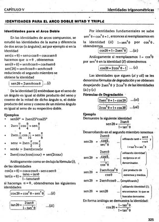CAPITULO V Identidades trigonométricas
ID EN TID AD ES PARA EL ARCO DOBLE M ITAD Y TRIPLE
Identidades para el Arco Doble
En las identidades de arcos compuestos, se
estudió las identidades de la suma y diferencia
de dos arcos (o ángulos); así por ejemplo si en la
identidad
sen(a + 0) = sen a co sS + cosasenG
hacem os que a = 0 , obtenem os
sen(0 + 0) = sen© c o s0 + cos0 seh 0
sen(20) = sen 6 c o s0 + sen 0 cos0
reduciendo el segundo miembro se
obtiene la identidad
sen 20 = 2 se n 0 c o s0 j—C
O
De la identidad (i) entiéndase que el seno de
un ángulo es igual al doble producto del seno y
coseno de la mitad de dicho ángulo o, el doble
producto del seno y coseno de un mismo ángulo
es igual al seno de su respectivo doble.
Ejemplos
• sen50° = 2sen25°cos25°
„ 0 9. 6
• 2sen —eo s—= s e n -
4 4 2
0 Jt 71 Jt
• 2sen — eo s— = s e n -
16 16 8
X X
• sen* = 2sen —c o s -
2 2
• sen4x = 2sen2xcos2x
• 2sen(cosx)cos(cosx) = sen(2cosx)
Análogamente com o se dedujo la fórmula (0,
de tas identidades
eos (a + 0) = eos a eos 0 - sen a sen 0
, tana + tan0
tan(a + 0) = -----------------
l-tan atan 6
si hacem os a = 0 , obtendrem os las siguientes
identidades
C1 T
-""" ..... ■ ■
■““
"
“™ "2
¡eos 20 = eos 0 - sen 0j
tan 20 =
2 tan0
l- t a n 2e
Por identidades fundam entales se sabe
sen20 + eos20 = 1 , entonces si reemplazamos en
la identidad (//') l- s e n 20 por cos20 ,
obtendremos_______________
i cos20 = l - 2 sen20 ) ....{id)
Análogamente si reemplazamos 1 cos20
por sen20 en la identidad O'i) obtendremos
[ cos20 = 2 cos20 ~ l) fc)
Las identidades que siguen {vi y vit) se les
denomina fórmulas de degradación y se obtienen
despejando 2 sen20 y 2cos20 de las identidades
(¿0 y (a)
Fórmulas de Degradación
(2sen20 = 1 - c o s2b ) - ( v i)
(2cos20 = l + cos28j -(v iO
Ejemplo
Demuestre la siguiente identidad
„„ 2 tan0
sen 20 = -------- s—
1+ tan 0
Desarrollando en el segundo miembro tenemos
2 sen0
sen 20. = -£2£§.
sen 20
sen 20
sen 20
sec20
2sen0
COS0
1
f . sene >
utilizando tan©= —— y
C O S 0
cos20
1+tan 6 =sec,8
f utilizando identidad^
reciproca en el
^denominador. j
2sen 0 eos 0
COS0
por producto de
extremosymedios
2sen0COS0 ... (simplificando)
rutilizando identidad (/);
sen 20 = sen20 ... encontramos lo que se
buscabademostrar.
En forma análoga se demuestra la identidad:
eos 20 =
1- tan 0 _
1+ tan2 0
325
 