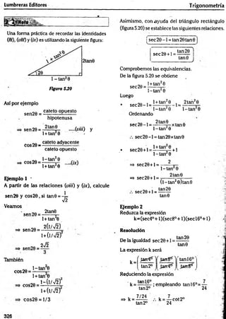 Lumbreras Editores T rigonometría
Una forma práctica de recordar las identidades
(/«). (««) y (ór) es utilizando la siguiente figura:
Figura 5JO
Así por ejemplo
s e n 2 e = catetoopuesto
hipotenusa
sen 29= .....(uñí) y
1+ tan 8 -
eos 20 - catet0 adyacente
cateto opuesto
eos 20 =
1- tan20
l + tan20
Ejemplo 1 •
A partir de las relaciones (u iii) y (ix), calcule
sen 20 y cos2 0 ,si tan0 = -¡=
V2
Veamos
sen 20 =
2tan8
1+ tan 0
sen 20 =
2 (l/V 2)
sen20 =
1+ 0 /V 2 )
2v/2
También
eos 20 =
1-tan 0
1+ tan 0
cos20 =
1- ( l/V 2 )
1+ (l/V 2)
cos20 = 1/3
Asimismo, con ayuda del triángulo rectángulo
(figura 5.20) se establece las siguientes relaciones.
use c 2 0 - l = tan20tan0
s e c 2 0 + l =
tan 20 1
tan0
J
Comprobemos las equivalencias.
De la figura 5.20 se obtiene
l + tan20
sec20 =
Luego
se c 2 8 -l =
l-ta n 20
l+ tan20
1- tan20
Ordenando
1=
2 tan20
1^-tan 0
„Q , 2tan9 . n
se c 20- l = -------- — xtan 0
l-ta n 20
se c 2 0 -l = tan20xtan9
• sec20+ l =
1+ tan 0
=> sec29+ 1=
=* sec20+ l =
sec20 +l =
1-ta n 0
2
+ 1
1- tan 0
2 tan0
(l-ta n 20 )tan0
tan 20
tan0
Ejemplo 2
Reduzca la expresión
k=(sec4°+ l)(sec8°+ l)(s e c l6° + 1)
Resolución
De la igualdad sec20 +1
tan 20
tan8
La expresión k será
r la n fs'Y Jangtr'|
k =
tan 2o .tarrifé
tan 16°
Jan8tf
Reduciendo la expresión
k = ta—— ; empleando tan 16°= ~
tan2° 24
=> k =
7/24
tan 2o
k = — cot 2°
24
&
326
 