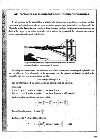 APLICACION DE LAS IDENTIDADES EN EL D ISEÑ O DE COLUM NAS
En el análisis de la estabilidad y diseño de elementos prismáticos verticales de las
columnas, principalm ente de las que soportan carga axial excéntrica, se desarrolla la
Fórmula de la Secante que relaciona los esfuerzos medio y máximo en una colum na; es
decir si la carga no se aplica pasando por el centro de gravedad, la columna soporta un
esfuerzo combinado axial y de flexión.
Las aplicaciones matemáticas son fundamentales en el diseño de columnas,
como las utilizadas en la construcción de puentes.
En la figura se considera una columna articulada sometida a una carga P aplicada con
excentricidad e. Para el cálculo de la expresión para la máxima deflexión, se define la
ecuación del movimiento armónico simple:
y = Asenpx+Bcospx - e ...(1 )
Las constantes A y B se obtienen de las condiciones de frontera.
Haciendo
i) x = 0 , y = 0 en la ecuación (1) se tiene B = e
. ii) x = 1 , y = 0 en la ecuación (1) se tiene AsenpL = e(1 - cospL)
Aplicando las identidades de arco doble
a ( 2sen^j: cos^: el 2sen
2 pL
Simplificando queda A = etan !PL
■ §i*
Sustituyendo A y B en (1) se obtiene
y = e
pL .
tan senpx + eospx - I ...(2}
327
 