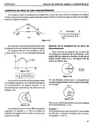 CAPÍTULO I Sistemas de medición angular y longitud de arco
LONGITUD PE ARCO PE UNA CIRCUNFERENCIA______________ ________________ __
Si se pidiese medir manualmente la longitud de un arco de curva com o la mostrada en la figura
1.21 (a), una forma de realizar aquello sería que adapte un hilo a su forma y luego se mida con una regla.
Veamos el siguiente gráfico:
Figura 1J21
A Hiloestirado B
1 2 3 4 5 6 7 8
(b)
Sin embargo, matemáticamente se determina
la longitud de un arco utilizando el cálculo integral.
La longitud del arco de la figura 1.22 de
y=f(x), entre x =a y x=b, se calcula por la fórmula
Los circos de circunferencia se pueden medir
en unidades angulares y en unidades de longitud,
si co n sid era m o s un ángulo central a en
circunferencias concéntricas, tal com o se ve en
la figura 1.23.
Cálculo de la Longitud de un Arco de
Circunferencia
Para calcular la longitud de un arco de
circunferencia partimos de la definición (ver
página 29) que expresa la medida circular de un
ángulo central com o e =|/r (ver figura 1.24) de
donde se obtiene que
De esta fórmula, nótese que e rad puede ser
cualquierángulo positivo menor o igual a una vuelta. -
( O < 0 < 2 t
O ' '
Figura U S
Para e=2n la fórmula anterior nos da la longitud
de la circunferencia í = 2nr.
La m edida de arco en AA' y BB' en unidades
angulares son iguales a a . Pero la medida en
unidades de longitud del arco AA' es menor que
la del arco en BB'.
Ejemplo 1
Una carretera tiene una curva de 20° con un radio
de 630 pies. Calcule la longitud de la curva.
(Considere rt = 22/7 ).
 