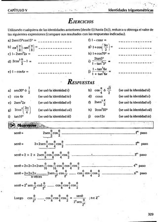 CAPITULO V Identidades trigonométricas
E jercicios
Utilizando cualquiera de las identidades anteriores (desde (i) hasta (ix)), reduzca u obtenga el valor de
las siguientes expresiones:(compare sus resultados con las respuestas indicadas).
a) 2senl50cosl5°
W cos2(?)-sen2(?
c) 1- 2sen22x =
h (X
d) 2cosi | - l =
e) 1 - cos4xr =
0 1 - cosx =
8) l+ cos|
f ) =
h) l+ cos70° =
2tan5°
° 1 - tan25o "
.. 1 - tan26x
1 + tan 6r
R espuestas
1
a) sen30°ó ^ (se usó la identidad i) b)
fí . y¡2
e o s - ó —
4 2
(se usó la identidad ii)
c) eos 4x (se usó la identidad iu) d) cosa (se usó la identidad v)
e) 2sen22x (se usó la identidad vi) 0
„ 2 X
2sen —
2
(se usó la identidad vi)
g) 2cos2í ^ ] (se usó la identidad vif) h) 2cosJ35° (se usó la identidad vií)
i) tan 10° (se usó la identidad iii) i) c o s l2x (se usó la identidad ix)
Ü p l O b ie rv Q ríin s ...-sr _
sen9 =
sen0 =
, e e
2 s e n - c o s -
2 2
„ „ e e e
2 x 2s e n - c o s ~ c o s -
4 4 2
0 0 0 0
sen0 = 2 x 2 x 2 s e n - c o s - c o s - c o s -
8 8 4. 2
0 0 0 0 0
sen0 = 2x 2x 2x 2sen — eo s— c o s - c o s - c o s - ........................
16 16 8 4 2
0 0 0 0 0
sen0 = 2 x 2 x 2x .............2sen— eos— ..........c o s - c o s - c o s -
2 2 8 4 2
...1 paso
... ‘f ° paso
.. 3er paso
. 4la paso
t í° paso
n veces
n on b * 0
sen0 = 2 sen— eos—
2 2
0 0 0
c o s - c o s - c o s -
8 4 2
, 0 0 0 0 sen0
Luego eos— ........c o s - c o s - c o s - = -----------jr-
2n ♦ 8 4 2 2nsen_0
2
; n e Z+
329
 
