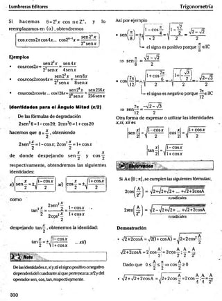 Lumbreras Editores Trigonom etría
Si hacem os 6 = 2"x con n e Z +, y lo
reemplazamos en (a) , obtendremos
cosxcos2xcos4x... cos2n ’x
sen2nx
2nsenx
Ejemplos
• cosxcos2x=
• cosxcos2xcos4x=
sen22x _ sen4x
22senx 4senx
sen 2ax sen8x
23senx 8senx
• cosxcos2xcos4x... cosl28x=-j
sen2sx sen256x
2®senx 256sen x
Así por ejemplo
• sen| — 1=±
4 *
1 - eos-
4 _ , |1 _ f _
II *z ) .2 2
*-*• el signo es positivo porque elC
O
X y ¡ 2 - s Í 2
=> sen— = — ——
8 2
f7x)
• eos — =.
V12;
1+cos — |1+
6 _
' x/3
2 )_ ^2-V3
L- el si
7k
signo es negativo porque —e IIC
Identidades para el Ángulo Mitad (x/2)
De las fórmulas de degradación
2sen26 = 1-e o s 20; 2cos28 = 1+ cos20
hacemos que 0 = í , obteniendo
o X 7 X
2 s e n —= l-co sx ; 2cos —= l+ cosx
2 2
X X
de donde despejando s e n — y eos —
respectivamente, obtendremos las siguientes
identidades:
x)
X , l-c o sx
sen —= ± ,----------
2 V 2
xO
X jl +
COS2 = ± V -
cosx
. ___7ic -V 2 -V 3
=> sen— = ------------
12 2
Otra forma de expresar o utilizar las identidades
x,x¡, xii es
sen-
4-c o sx
, X
tan—
2 4
X
eos —
2
l-c o s x
1+cosx
1+ cosx
.j g j f Observación
Si Ae [0 ; n],se cumplen las siguientes fórmulas:.
como
tan2—=
2sen
¡ x
2 _ l-c o s x
2 2eos2— 1+cosx
n radicales
2*n(£] =
n radicales
despejando tan^ , obtenemos la identidad:
X . l- c o s x
tan—= +,/----------
2 V1+cosx
... xii)
Nota
De lasidentidadesx,xiyxiielsignopositivoo negativo
dependerádelcuadrantealque pertenezca:x/2ydel
operador sen, eos, tan, respectivamente.
Demostración
V2+2cosA = ,/20+cosA) = |2x2cos:
o A A A
Dado que 0 < —< -=> eos —> 0
2 2 2
V2+2cosA = 2 eos—
! 2
• V2+V2 + 2cosA = ¡2 + 2 co s^= 2 co s^;^= ~
330
 