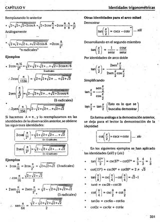 CAPITULO V Identidades trigonométricas
Remplazando lo anterior
• ^2+1
j2 +,/2+2cosA =^2+ 2cos^= 2cos^;:—=
Análogamente
“n radicales”
Ejemplos
2cos^—— | = y2+ ^2+ ^2+ ... +¡2+¡3
2sen
í n 
A
262
(6 radicales)
2sení-^-)=-y2 - ¡ 2 + ^ ¡ 2 + ... +*J2 +/2
256
Si hacem os A = 7t, y lo reemplazam os en las
identidades de la observación anterior, se obtiene
las siguientes identidades:
2eos
; ? )
H 2+ V2+¡2+.... +>¡2
(n-1) radicales ^
2sen
f n ^
9 " ■ s
2 + V2 + ...-+ >/2
Ejemplos
• 2eos — = 2 cos^ = V2+V2+72 (3 radicales)
16 2
, c ° s - =
7
1 y 2 + ¡2 +n
/2
2
• 2sen — = 2 s e n 4 = t/2 - v í2 + i^W 2 + W
64 26 V ,
(5 radicales)
ti v 2 - J2+¡2+yj2+¡2
sen — = 1
--------------------
64 2
Otras identidades para el arco mitad
Demostrar
tan| — 1= cscx - cobr .... Xlll
Desarrollando en el segundo miembro
í x ) 1 cosx
tan - = -----------------
^2J sen*
* serur
Por identidades de arco doble
x
2
tan| | |=
Simplificando
2sen2^
2sen—eos—
2 2
tan—=
2
x senf
x
eos—
2
tan—= tan—
■ 2 2
"Esto es lo que s e ''
buscaba demostrar
En forma análoga a la demostración anterior,
se deja para el lector la dem ostración de la
identidad
esor + cobr .... x10
En los siguientes ejemplos se han aplicado
las identidades (xiií) y (xiu)
• tañ í— ) = csc37° - cot37° =
i 2 J 3 3 3
• cot(15°) = csc30° + cot30° = 2 A V3
tanf^l = esef —
]—
cotí 7 ] = V2-1
 8 ) ’ 4 J i 4
tan0 = csc20-cot20
/ e l e ,
cot - = CSC- + co t-
14 J 2 2
tan3a = csc6 a-co t6 a
cot2x = csc4* + cot4x
331
 