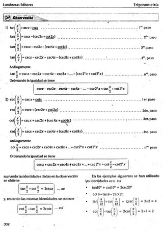 Lumbreras Editores Trigonom etría
>
*
' Observatión
1) taru — = asee-coto
2
1er' paso
tan — = cscx-(csc2x + ctá2x) __ ......................................................................................... 2do paso
tan — = cscx-csc2x-(csc4x +oot4x) ___ 3<
* paso
tan^—J= cscx -csc2 x -csc4 x -(csc8 x + cot8x ) .........................7 . ...............................4lo.paso
Análogamente
X
tan—= esex - csc2x - csc4x - c s c 8 x ( e s c 2 nx + cot2"x) .................; ..........................nvo.paso
Ordenando la igualdad sé tiene
esex - csc2x - csc4x - csc8x ese 2"x = tan - + cot 2ax
2
2) cot| — |= cscx + cotx ...............................................................................................................ler.paso
cot — I= esex+(csc2x + cot 2 x ) ............................................................................ .................. 2do. paso
c o t^ lj = esex+ csc2x + (csc4x + cot4x) 3er. paso
cot = esex + csc2x + csc4x + (csc8x + cot 8x )......................................................................4to. paso
Análogamente
Jf
cot —= esex +csc2x + csc4x + eseSx+... + csc2"x + cot 2nx ..................................................nT
Opaso
Ordenando la igualdad se tiene
esex + csc2x+ csc4x+ ese8x +... + ese2"x = cot—- cot2nx
sumando las identidades dadas en la observación En los ejemplos siguientes se han utilizado
se obtiene las identidades xv o xvi
X X
tan—+ cot— = 2cscx
2 2
. .. .X V
y, restando las mismas identidades se obtiene
c o t^ - ta n — = 2cotxj
T
• tanlO° + cotí 0o = 2csc20°
• cot0-tan0 = 2cot20
• tan( i l ) +co' ( f l ) = ^ ( i ) = 2x2 = 4
cot| r l - t a n f r ) = 2co( ^ ) = 2x1 = 2
332
 