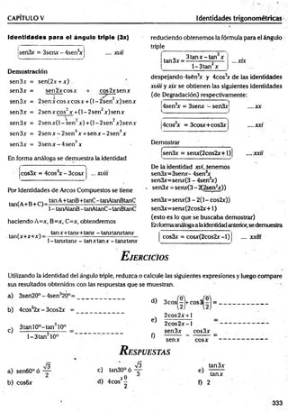 CAPITULO V Identidades trigonométricas
Identidades para el ángulo triple (3x)
.... xvii
sen3x = 3senx - 4sen3
x
Demostración
sen3x = sen(2x+x)
sen3x = sen2xcosx cos2xsenx
sen3x = 2senxcosxcosx + (l-2 sen x)senx
sen3x = 2senxeos2x + (l-2 s e n 2x)senx
sen3x = 2 sen x (l-sen ~ x )+ (l-2 sen ’ x)senx
sen3x = 2 se n x -2 se n 3x + se n x -2 se n 3x
sen3x = 3 se n x -4 se n 3x
En forma análoga se demuestra la identidad
•
* * 
cos3x = 4cos3
x - 3cosx ... xviii
Por Identidades de Arcos Compuestos se tiene
,. _ , tanA+tanB+tanC-tanAtanBtanC
tan(A+B+C)=----------- =
--------------------------------
1- tanAtanB-tanAtanC -tanBtanC
haciendo A=x, B=x, C=x, obtendremos
tanx+tanx+tanx - tanxtanxtanx
. tan(x+x+x) =
1- tanxtanx - tan x tan x - tanxtanx
reduciendo obtenemos la fórmula para el ángulo
triple
itan3x ■
3 ta n x -ta n x
l-3 ta n 2x
... xrx
despejando 4sén3
x y 4cos3
x de las identidades
xviii y xix se obtienen las siguientes identidades
(de Degradación) respectivamente:
¡4sen3
x = 3senx - sen3xj
4cos x = 3cosx+cos3x
Demostrar
csen3x = senx(2cos2x+l)
....xx
.... XXí
.... xxu
De ia identidad xvi, tenemos
sen3x=3senx- 4sen3
x
sen3x=senx(3 - 4sen2
x)
sen3x = senx(3-2(2sen2
x))
sen3x=senx(3 - 2(1- cos2x))
sen3x=senx(2cos2x+1)
(esto es lo que se buscaba demostrar)
Enformaanáloga a laidentidad anterior, se demuestra
cos3x = cosx(2cos2x-l) .... xxm
E jercicios
Utilizando la identidad del ángulo triple, reduzca o calcule las siguientes expresiones y luego compare
sus resultados obtenidos con las respuestas que se muestran.
a) 3sen20°-4sen32Ó°=
b ) 4 cos32x - 3cos2x =
c)
3tanl0°-tan 10°
l-3 ta n 210°
a) sen60°ó
b) cos6x
V3
d) 3cos - +cos3 - = .
e)
0
2cos2x + l
2 co s2 x -l
sen3x cos3x
senx cosx
R espuestas
S
c) tan30°ó —
e) 1
d)
. 30
4eos -
2
f) 2
tan3x
tanx
333
 