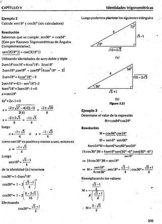 CAPÍTULO V Identidades trigonométricas
Ejem plo 2
Calcule senl8° ycos36° (sin calculadora)
R esolución
Sabemos que se cumple: sen36° = cos54°
(Esto por Razones Trigonométricas de Ángulos
Complementarios).
sen(2(18°)) = cos(3(18°))
Utilizando identidades de arco doble y triple
2senl8°cosl8°=4cos318°- 3cosl8°
2senl8°£© st8ír = j^ s tS frU cos218° - 3]
2 sen l8 °= 4 cos218°-3
2senl8°=4(l- sen218°)-3
4sen218°+2senl8°-l=0
x=sen!8°
Ax2+2x-  =0
_ -2±>/22-4(4)(-I) = -2±x/20
2(4) 8
-2±2sÍ5 -1±V5
X = -
X = -
8
X =
-1-V 5
luego
-1 + V5 .
x —
--------- o
4 4
como sen 18o es positivo ymenor a uno, entonces
-1+ V5
x =
Luego
sen 18°=
V5-1
de la identidad (ii>) tenemos
cos36°=l-2sen218°
cos36°= 1 - 2
cos36°= 1- 2|
Efectuando
V5-1
4
6-2V 51
16
cos36°=
V5+.1
Luego podemos plantear los siguientes triángulos
/5-1
710+275
(a)
- 2 / 5
/5+ 1
(b)
Figura 531
E jem plo 3
Determine el valor de la expresión
M=cos84°cos24°
R esolución
M= eos84°eos24°
M= sen 6o sen 66°
4sen540M=4sen6°sen660sen54°
(4 eos 36° )M = 4sen 6osen(60° 46o)sen(60° -6o)
seníi"
=> (4cos36°)M = sen l8°
senl8° 1Q
O V5 —
1 „ „ >/5+l
=> M= 1-----5— ;sen18'°=—— ;cos36'3= ——
4cos36° 4 4
Reemplazando los valores
v/5-1
M=
A
M=
r v s + r
l * ,
3 - S
8
335
 