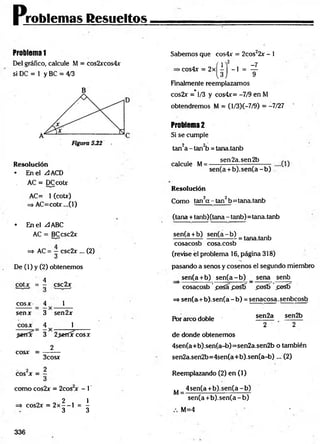 problemas Resueltos
Problem
a1
Del gráfico, calcule M = cos2xcos4x
si DC = 1 y BC = 4/3
B
Sabemos que cos4x = 2cos22x - 1
R esolución
• En el ZlACD
AC = DCcotr
AC= 1 (coür)
=
>AC=cobr...(l)
• En el A ABC
AC = BCcsc2x
=> AC = j csc2>r... (2)
De (1) y (2) obtenemos
4
cotx = — csc2x
eos*
sen*
cosx
4 1
3 sen2x
4 1
$er(x 3 2^errircosx
2
cosx =
3cos*
2
eos X =
como cos2x = 2cos or - 1'
2 1
=$- cos2x = 2x — 1 = -
3 3
>cos4x = 2x
( i ) - ?
Finalmente reemplazamos
cos2r =*1/3 y cos4x= -7/9 en M
obtendremos M = (l/3)(—
7/9) = -7/27
Problem
a2
Si se cumple
tan2a -ta n 2b = tana.tanb
calcule M=
sen2a.sen2b
sen(a + b ).sen (a-b )
R esolución
Como tan2a - tan2b=tana.tanb
(tana + tanb)(tana - tanb)= tana,tanb
sen(a +b) sen (a -b )
= tana.tanb
cosacosb cosa.cosb
(revise el problema 16, página 318)
pasando a senos y cosenos el segundo miembro
sen(a+b) se n (a -b ) _ sena senb
cosacosb posa posfT posb posfí
=* sen(a+ b). sen(a - b) = senacosa.senbcosb
Por arco doble
sen2a sen2b
2 2
de donde obtenemos
4sen(a+b).sen(a-b)=sen2a.sen2b o también
sen2a.sen2b=4sen(a+b).sen(a-b)... (2)
Reemplazando (2) en (1)
,, 4 sen(a+ b).sen(a-b)
M = --------:----------------------
sen(a +b ).sen (a-b )
M=4
336
 