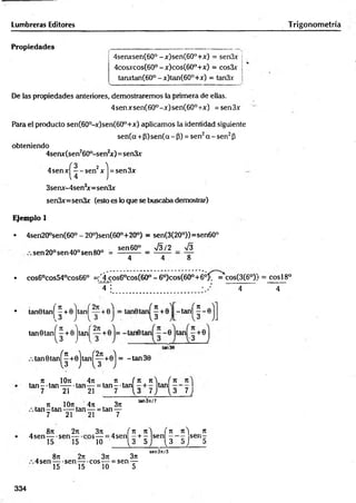 Lumbreras Editores
Propiedades
4senxsen(60°-x)sen(60°+x) = sen3x
4cosjccos(60° - x)cos(60°+x) = cos3x
tanxtan(60° -x)tan(60°+x) = tan3x
De las propiedades anteriores, demostraremos la primera de ellas.
4senxsen(60°-x)sen(60°+x) = sen.3x
Para el producto sen(60°-x)sen(60°+x) aplicamos la identidad siguiente
sen(a +P) sen(a - P) = sen2a - sen2P
obteniendo
4senx(sen260°-sen2
x )= sen3x
4sen x ^ - sen2x j = sen 3x
3senx-4sen3
x=sen3x
sen3x=sen3x (esto es lo que se buscaba demostrar)
Ejemplo 1
• 4sen20°sen(60° - 20o)sen(60°+20°) = sen(3(20°))=sen60°
sen60° V3/2 _ S
8
sen 20°sen 40° sen 80° =
4 4
• cos6°cos54°cos66° =;’4cos60cos(60° - 6°)cos(60°+60^~=*cos(3(60X
~T ¡ • / ' 4
• tanOtanj
» tan^
tan0tan
( H H
13
-tan | ^ - 0
tan 0t a n ^ +0j ta n j^ +0j = - tan 30
. n . 10n
ta n - ta n - —
7 21
4n
1--- =
21
n ( K n s ( 7t
tan--tan tan —
7 1 3 7,i (3 7 
71 10rc 4n . 3n
tan - tan----tan — = tan —
7 21 21 7
tan3rc/7
. 8ti 2n
4sen— -sen— •
3ji
5 ----- =
10
A ( 1
1 K  ( n 71^) 7t
4sen —+ - sen — s e n -
1 3 5,J 13 í>.) 5
. 8ti 2k 3ti 3n
4 sen — sen— eos -— = sen —
15 15 10 5
sen3rt/5
Trigonom etría
= cosí 8o
4
334
 