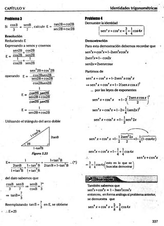 CAPITULO V Identidades trigonométricas
Problema3
Si £25® = ! g £ , calcóle 1
5- i g j g í g ™
7 sec2B+csc2B
Resolución
Reduciendo E
Expresando a senos y cosenos
sen2B + cos2B
p _ cos2B sen2B
cos2B sen2B
sen22B+cos22B
operando f = __C
.°s2Bsen2_B__
sen2B+cos2B
cos2Bsen2B
1
E _ poiZÉ sefíZÉ
sen2B+cos2B
fos21í$eriZé
E =
1
sen2B+cos2B
Utilizando el triángulo del arco doble
2tanB
1 1+tanB
2tanB l- ta n 2B 2tanB + l-tan 2B
---------- + ------------
...C)
1+tan B 1+ tan B
leí dato sabemos que
co sB sen B senB_7*
3 7 cosB 3
7
=> tanB =-
3
Reemplazando tanB = | en E, se obtiene
E=29
Problema4
Demuestre la identidad
4 4 3 1 .
sen4x + cos4x = - + - eos 4x
4 4
Demostración
Para esta demostración debemos recordar que
sen4x+ cos4x= l- 2senJxcos2x
2sen2x = l- cos2x
sen2x= 2senxcosx
Partimos de
sen4 x + eos4 x = 1- 2 sen2x eos2x
=> sen4 x + eos4x = 1- 2 (sen x eos x )2
... por las leyes de exponentes
sen4 x + eos4x = 1- 2|
2 sen x eosx Y
J
sen4x + cos4x = l - 2 x -(se n 2x )2
4
sen4x + eos4x = 1- - sen22x
2
4 4 , 1 2 sen 2x .1 7 , , <
sen4x +eos x =1---------------=1— (l-cos4x)
2 2 4 V '
sen4x+ cos4
x
sen4
x + cos4x =1- —
+-í-cos4x
4 4
_ 3 _
1 . /esto es lo que se')
~ 4 + 4 cos 'Ibuscaba demostrar I
También sabemos que
sen6x+cos6
x = 1-3sen2xcos2
x
entonces, en forma análoga al problema anterior,
se demuestra que
6 6 5 3
sen x + cos x = - + -cos4x
8 8
337
 