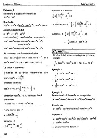 Lumbreras Editores Trigonometría
Problem
a5
Determine el intervalo de valores de
sen8
x+cos8
x
Resolución
sen8x + eos8x = (sen4x + cos4x)2- 2sen4xcos4x
Aplicando la identidad
a8+ b8= (a4+ b4)2- 2a4b4
sen8
xH-cos8
x = (l-2 sen 2
xcos2
x)2-2sen4
xcos4
x
sen8x+cos8
x= 1-4sen2
xcos2
x+4sen4
xcos4
x
-2sen4
xcos4
x
sen8x+cos8
x= 1-4sen2
xcos2x+2sen4xcos4
x
Agrupando y completando cuadrados
sen8
x +cos8x = 2[sen4
xcos4
x-2sen2
xcos2
x 4- l] - 2 + 1
sen8x + cos8x = l + 2 (sen2xcos2x -l)2-2
De sen2x = 2senxcosx
Elevando al cuadrado o btenem os que
2 2 sen 2x
-sen xcos x = ---------
Entonces tenemos
sen x + cos x = 2
^sen22x
V
1 - 1
para sen8
x+ cos8
x, x e R , entonces 2 x e R
por lo tanto
-l< s e n 2 x £ l =>0 < sen22x < 1
multiplicando por 1/4
0 < sen 2* < 1
4 4
sumando -1
_j< sen^2x
4
elevando al cuadrado
2
<1
1 <
16
sen22x ^
multiplicando por 2 —<2|
8
9 ^ señ22x
-1 $ 2
sumando -1 - < 2
8
sen 2x
-1 - 1<1
- < s e n x + cos x < l
8
En el capítulo Xse demostrará que en general se
cumple
sen2"x+cos2nx < l ;V xeR a neZ *
2"-'
Ejemplo 1
1 e 6
. -< s e n x + cos x < l
4
. - < s e n 8x + cos8x < l
8
• — < senlox + coslox < l
16
Ejemplo 2
Determine el mínimo valor de la expresión,
k = sen80+ eos80 + sen20cos20(sen40 + eos40)
Resolución
k = sen80 + cos8
j + sen60cos20 + sen20eos60
Agrupando
k = sen60(sen20 + cos20) + eos6©(eos20 + sen20)
k = sen60 + cos60
El valor mínimo de k es 1/4
338
 