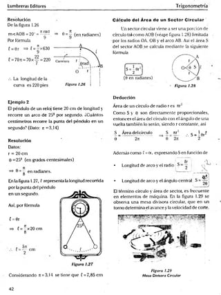Lumbreras Editores Trigonometría
Resolución
De la figura 1.26
. rtrad ■ „ Jt ,
m<AOB = 20~ = ^ , => 6 = - (en radianes)
Por fórmula
Cálculo del Área de un Sector C ircular '
Un sector circular viene a ser una porción de
círculo taf como AOB (véa¿e figura 1.28) limitada
por los radios OA, OB y el arco AB. Así el área S
del sector AOB se calcula mediante la siguiente
fórmula
- Figura 1.28
Ejemplo 2
El péndulo de un reloj tiene 20 cm de longitud y
recorre un arco de 258 por segundo. ¿Cuántos
centímetros recorre la punta del péndulo en un
segundo? (Dato: jr =3,14)
Resolución
Datos:
r = 20 cm
0 =25? (en grados centesimales)
=> 0 = g en radianes.
En la figura 1.27, ! representa la longitud recorrida
por la punta del péndulo
en un segundo.
Así, por fórmula
( = 0r
=> C= - x 2 0 cm
8*
* O TI
(= — cm
Considerando Jt = 3,14 se tiene que C= 7,85cm
Deducción
Área de un círculo de radio r es n r
Como S y 0 son directamente proporcionales,
entonces el área del círculo con el ángulo de una
vuelta también lo serán, siendo r constante, así
S _ Área del círculo S _ rtr2 , g _ | 0rí
0 2rt ^ 0 ~ 2m " 2
Además como f = 0r, expresando S en función de
• Longitud de arco y el radio S - — :
• Longitud de arco y el ángulo central
El término círculo y área de sector, es frecuente
en elementos de máquina. En la figura 1.29 se
observa una mesa divisora circular, que en un
torno determina el avance y la velocidad de corte.
Figura 1.29
Mesa Divisora Circular
42
 