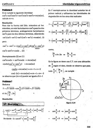CAPITULO V Identidades trigonométricas
Problemas
Si se cumple la siguiente identidad
cos6x-cos2
xsen4
x + sen2
xcos4
x-sen6
x=mcos(nx),
calcule m +n.
En Y reemplazamos la identidad anterior en el
primer radical y utilizamos las identidades de
degradación en los otros dos radicales
Resolución
Para dar la form a del 2do. m iem bro al 1er.
miembro, en este factorizamos cos2
x para los dos
primeros términos, análogamente factorizamos
sen2x para los dos últimos términos, obteniendo
cos2
x(cos4x-sen4x)+sen2x(cos4x-sen4
x) =mcosfnx)...(1)
pero
eos4x - sen4x = (eos2x +sen2x)(cos2x - sen2x)
1 cos2x
cos4
x-sen4
x= cos2x... (2)
Reemplazando (2) en (1)
cos2xcos2x + sen2xcos2x = mcos(nx)
eos 2x(cos2x + sen2x ) =m cos(nx)
• r
cos2x = mcos(nx) => m = 1a n = 2
cos(-2x) = m cos(nx) =» m = 1a n = - 2
se observa que (m +n) puede ser igual a 3 ó -1
Problem
a7
Reduzca
Y =Vi + sen0 + eos-(V i + eos 0 + Vi - eos 0)
4
si 0e ; 2n
Resolución
0 Observación____
ü&m.
sen - +eos
2
Y =
Y =
6 9
s e n - + c o s -
2 2
*■/!
.0
co s-
2
0
s e n -
2
0 0 0 0
s e n - + c o s -
2 2
+ co s-
2
+ s e n -
2
como,
3n 3?c 0
— < 0< 2n => — < - < n
2 4 2
En la figura se tiene una C.T. con una ubicación
0
de g según el dato, donde se observa que para
0 / 3rc
todo - e y — y, se cumple
I
: 8 2 8 - 8 8
-+cqs -+2sen-cos- 1
2 2 2 2
2 / 0
De donde (l +sen0) = se n -+eos
2
í e e f
l 2 2) • 6 n
s e n - > 0 =>
2
0
s e n -
2
0
= s e n -
2
- í • 6 A
c o s - < 0 = * 0 Í
e o s -i
0
= - c o s -
2 J 2 2l 2
339
 