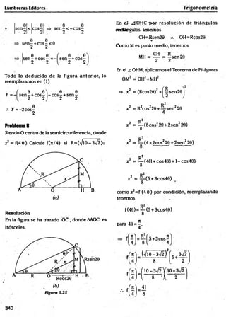 Lumbreras.Editores Trigonom etría
0 0 0 0
s e n - < co s- => s e n -< - c o s -
2 2 - 2 2
e e .
=> s e n - + c o s -< 0
2 2
e e¡
s e n -+ c o s -= -
2 21
6 0
s e n - + c o s -
2 2
Todo lo deducido de la figura anterior, lo
reemplazamos en (1)
„ ( 0 0 ) 0 0
Y = - s e n - + co s- - c o s - + s e n -
2 2J 2 2
/. Y = -2 c o s-
2
Problema8
Siendo O centro de la semicircunferencia, donde
x2 = f(40). Calcule f(*/4) si R=(VlO-3V2)u
Resolución
En la figura se ha trazado OC , donde AAOC es
isósceles.
En el ^JOHC p o r resolución de triángulos
secíángulos, tenemos
CH=Rsen26 a OH=Rcos20
%
Como Mes punto medio, tenemos
MH = — = —sen 20
2 2
En el A OHM, ápficamos el Teorema de Pitágoras
OM2 = OH2+MH2
=» x2 = (Rcos20)2 + ^sen2© j
x2 = R2cos220 + — sen220
4
R2
x2 = y ( 8 c o s z20+2sen220)
x2 = ^ -(4 x 2eos220 + 2sen220)
R 2
x = — (4(l + cos40) + l-co s4 0 )
8
x 2 = — (5 + 3cos40)
8
como x2=f (4 0 ) por condición, reemplazando
tenemos
f(40) = ^ -(5 + 3cos40)
*
para 40 =
4
f ^ = 5 + 3 co s-
4
fr n ) _ (V lO -3V f)V 5 , 3V2^
J /lO - 3V2 Y 1 0 +3 n
/2 'l
fU J ” l — s— ’A — 5 J
- ' ( Í K
340
 