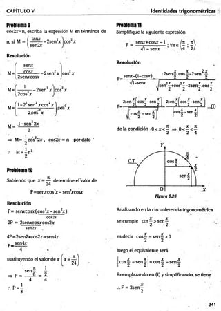 CAPITULO V Identidades trigonométricas
Problema9
cos2x=n, escriba la expresión M en términos de
. ( tanx „ 2 V 2
n, si M = — — - 2sen x eos x
^sen2x J
Resolución
f
M=
senx
— ^ s x ------2sen2x
2senxcosx
2
eos X
M=| —r—
5— 2sen2x |eos2x
2cos x
( , «2 2 2 ^
1-2 sen xcos x
2 ^0 s2x
1-sen 2x
ptís^x
M=
M :
1 - 2
=> M= -e o s 2 x , cos2x = n por dato '
/. M= - n 2
2
Problema10
JL
Sabiendo que x = — determine el valor de
P= senxcos3
* - sen3
xcosx
Resolución
P= senxcosx(cos2x - s e n 2x )
cos2x
2P = 2senxcosxcos2x
sen2x
4P=2sen2xcos2x=sen4x
p _ sen4x
sustituyendo el valor de x x
Tí 1
s e n -
6 _ 2
=> p =
, P = I
8
4 4
24
Problemati
Simplifique la siguiente expresión
_ senx+cosx -1 ^ ln 11
Vi - senx 4 2
Resolución
senx-(l-cósx)
F=-
„ x x „ 2x
•2sen—
.eos— 2sen —
2 2______ 2
Vi-senx 2X 2 X „ x x
sen —
+cos — 2sen—.eos—
2sen cos^-sen ^ | 2senH eos--s e n —|
c- 2{ 2 2 i_ ____2l 2 2) {I)
x x
eos— sen—
2 2
de la condición 0 < x <—
2
X X
eos-— sen—
2 2
A x n
0 < —< —
2 4
Analizando en la circunferencia trigonométrica
X X
se cumple eos—> sen—
2 2
X X
es decir eos-----sen—>0
2 2
luego el equivalente será
x x
eos— sen—
2 2
X X
= eos— sen—
2 2
Reemplazando en (I) y simplificando, se tiene
341
.F = 2sen—
2
 