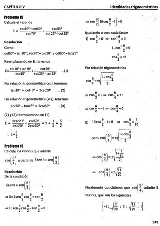 CAPITULO V Identidades trigonométricas
Problema15
Calcule el valor de
_ cotl0°+cot80° cot50°
E = ---------- — ----- + ■
sec70° cot25°-cot65°
Resolución
Como
cot80°=tanl0°;sec70°=csc20° y cot65°=tan25°
Reemplazando en E, tenemos
E_ cotIOc+tanlO° | cot50°
csc20° cot25°-tan25°
...0)
Por relación trigonométrica (xu), tenemos
tanlO° + cotl0° = 2csc20° ... (2)
POr relación trigonométrica (xvi), tenemos
cot25° - tan25° = 2cot50° ... (3)
(2) y (3) reemplazando en (1)
£ _ 2csc20° ¡ cot50° _ g + 1 _ 5
csc20° 2cot50° 2 2
- i
Problema16
Calcule los valores que admite
c o s ^ j apartir de 5sen0 = s e n ^
Resolución
De la condición
►
s e n ^ ílO c o s |-l | = 0
igualando a cero cada factor
0 20
i) s e n - = 0 => sen - = 0
2 2
1-cos2 —= 0
0
co s- = ±l
2
Por relación trigonométrica
c o s | = i
1 0
1+cos-
— — 2.
0 0
si eos - = 1 => eo s- = ±1
2 4
0 6
si e o s - = -1 => eos — 0
e i n e i
ü) 1 0 c o s --l= 0 => c o s - = -
perocosí|)=±^
11+ ~T
- ' “ ' j r ü
5sen0 = sen| |
, „ 0 0 0
=> 5 x 2 se n -c o s- = s e n -
2 2 2
ia 6 0 0 A
=» 1 0 s e n -c o s --s e n - =0
2 2 2
Finalmente concluimos que cos| - | admite 5
valores, que son los siguientes
343
 