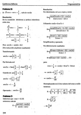 Lumbreras Editores Trigonom etría
Problema20
2
Si V 3cosx-senx = - , calcule sen3x
ó
.Resolución
De la condición dividimos a ambos miembros
entredós
S i
— cosx - -se n x
2 2
n 7
1 1
se n -c o sx -e o s —senx = -
3 3 3
sen
( H
i
3
Pero sen3x = sen(n-3x)
(Por reducción al primer cuadrante)
Transformando
sen3x = sen
Por fórmula xvii
31H
sen3x, = 3sen| í - x |-4 se n 3
H
Usando en senl —~ x ]= -
s e n 3 x = 3 l | - 4 Í |
3 ) 3
3
sen3x = 1 ------
27
Resolución
Por identidades de! arco triple y doble
^ _ J senx(2cos2x+l)(l-cos3x)
2 sen x co sx -sen x
Utilizando cos2x=2cos2
x-l
^ _ J senx(2(2cos2x - l) + 1)(1- eos 3x)
senx(2cosx-l)
K=?
(4eos2x -1)(1- eos 3x)
2 co sx -l
Simplificando y operando
Por diferencia de cuadrados
(2cosx+1)(2cosx - 1)(1- eos 3x)
2 c o sx -l
K=^/(2cosx+1)(1 - eos 3x) ...(1)
pero
1
cosx = - => cos3x = 4cos3x-3cosx
8
»> COS3AT.4I i ] - 3 Í |
cos3x = -
47
128
Reemplazando en (1) los valores del cosx y cos3x
tenemos
23
Operando sen3x = —
k 4
Problema21
Sabemos que cosx = 0,125 k J i .
entonces calcule .  2'
y _ J sen 3x(l - eos 3x)
V sen 2 x -sen x /. K=-V7
8
47
128 4 128
3 3
346
 