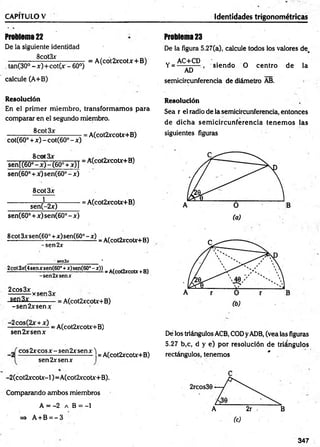 CAPITULO V Identidades trigonométricas
Problema22
De la siguiente identidad
________ 8cot3x________
, tan(30° -x )+ co t(x - 60°)
calcule (A+B)
= A(cót2xcotx + B)
Resolución
En el prim er m iem bro, transform am os para
comparar en el segundo miembro.
cot(60° + ^ <
-co t(6 0 °-x ) = A(cot2ycot*+B)
senl(60°8- ° ) - W +3OT = A(COt2yCOty+B)
sen(60° + x) sen(60° - x)
8cot3x
1
sen(-2x)
■= A(cot2xcotx+B)
sen(60° + x) sen{60o- x)
Problema23
De la figura 5.27(a), calcule todos los valores de,
AC+CD
Y= -
AD
siendo O centro de la
semicircunferencia de diámetro AB.
Resolución
Sea r el radio de la semicircunferencia, entonces
de dicha sem icircunferencia tenem os las
siguientes figuras
■
8£*?xsen(60°+x)sen(60°-x) =A(cot2xcotx+B)
-se n 2*
.
________ sen 3*______________ ’
3x(4senxsen(60°f x)sen(60° - x)) _ A(cot2xcoU + B)
-sen2xsenx
2cos3x „
______ ycpn
-sen2*------------= A(cot2xcotx+B)
-s e n 2 xsen*
X+ x) - A(C0 t2xC0 tX+B)
sen2xsenx
-2
co s2 x co sx -sen 2 x sen x ^
sen2xsenx 1
= A(cot2xcotx+B)
De los triángulos ACB, CODyADB, (vea las figuras
5.27 b,c, d y e) por resolución de triángulos
rectángulos, tenemos * .
-2 (cot2xcotx-l)= A(cot2xcotx+B).
Comparando am bos miembros
A = -2 a B = -1
=> A + B = - 3
347
 
