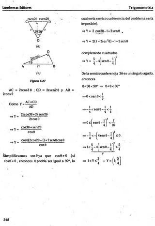 Lumbreras Editores Trigonom etría
rsen20 rsen29
c e — 7 D
Figura 5J7
AC = 2rcos3 0 ; CD = 2rsen2 0 y AD =
2rcos 0
Como Y =
AC+CD
=>Y =
=*Y =
AD
2rcos30 +2rsen26
2rcos0
cos30 +sen20
COS0
cos0(2cos2O-I) + 2sen0cos0
COS0
Sim plificam os cos0ya que cos0*O (si
cos0 = O, entonces 0 podría ser igual a 90°, lo
cual er>ia semicircunferencia del problema sería
imposible).
=*Y= 2 cos20-l + 2sen0 .
=>Y= 2(1 -2sen20 ) -l + 2sen0
completando cuadrados
5 ( i ' !
=sY= - - 4 sen©- —
4 4
De la semicircunferencia 30 es un ángulo agudo,
entonces
0<30<90° => O<0<3O°
>O<sen0<
l Q 1 1
=>— < s e n 0 - - < -
4 4 4
> O sfsen 0 -^l
2
4sen0-
4 l 0 -
=>1< —
—
4Ísen0 - y l < 7-
4 1 4 i 4
= > K Y < | , . Y = / l ; |
348
 