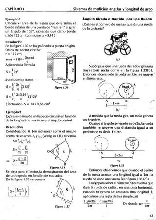 CAPÍTULO 1 Sistemas de medición angular y longitud de arco
Ejemplo 1
Calcule el área de la región que determ ina el
borde inferior de una puerta de “va y ven” al girar
un ángulo de 135°, sabiendo que dicho borde
mide 112 cm (considere Jt = 3,14)
Resolución
En la figura 1.30 se ha graficado la puerta en giro.
Datos del sector circular
r = 112 cm
Orad = 135°=
3n rad
Aplicando la fórmula
S= ^ 6 r2
2
Sustituyendo datos
;(112)2
U 3k
2( 4
( 3x3,14
(112)2
S = 2
Efectuando S = 14 770,56 cm2
Ejemplo 2
Exprese el área de un trapecio circular en función
de la longitud de sus áreas y el ángulo central.
Resolución
Considerando 0 (en radianes) como el ángulo
central de los arcos f, y ,(verfigura 1.31), tenemos
Figura 1.31
Se deja para el lector, la demostración del área
de un trapecio en función de sus lados.
De la figura 1.32 se cumple
s = [ ! ± i
Figura 1.32
Ángulo Girado ó Barrido por una Rueda
¿Cuál es el número de vueltas que da una rueda
de la bicicleta?
(a)
Supóngase que una rueda de radio r gira una
trayectoria recta com o en la figura 1.33(b).
Entonces el centro de la rueda también se mueve
en línea recta.
A B
i •(= flr ,
(b)
A medida que la rueda gira, un radio genera
un ángulo 0.
Cuando el ángulo generado es de 27t, la rueda
tam bién se m ueve una distancia igual a su
perímetro, es decir í = 2nr.
Figura 1.33
Entonces observamos que cuando el centro
de la rueda avanza una longitud igual a 27tr, la
rueda ha dado una vuelta (ver figura 1.33 (c)).
Luego para saber el número (n) de vueltas que
dará la rueda de radio r, en una pista horizontal,
cuando su centro se desplaza una longitud (,
aplicamos una regla de tres simple; así
1 puerta _ nycueltas
27tr P
De donde n= -—
2nr
43
 