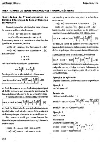 Lumbreras Editores Trigonometría
IDEN TID ADES DE TRANSFORM ACIONES TR IG O N O M ÉTR ICAS
Id e n tid a d e s de Transform ació n de
Sumas y Diferencias de Senos y Cosenos
en Producto
Consideramos las identidades para el seno
de la suma y diferencia de arcos.
sen(a + 0) = sen a eos 0 + eos a sen 0
sen(a - 0) = sen a cos0 - eos a sen0
Sumamos y restamos miembro a miembro las
igualdades anteriores, resulta
sen(a + 0) +sen(a - 0) = 2sencc eos 0 ...(a)
sen(a + 0) - sen(a - 0) = 2eos asen© ...(b)
Si cambiamos
Ct + 0 = A
a - 0 = B
del sistema de ecuaciones obtenemos
A+B „ A -B
2 / 2
Sustituyendo en la identidad (a) obtenemos
/■
-----------------------1
---
sen A+senB=2sen
A+B'i
2 )
cosj - 0 )
*
es decir, la suma de senos de dos ángulos es igual
al doble producto del seno de la semisuma de
los ángulos por el coseno de su semidiferencia.
Ysustituyéndo en la identidad (b) obtenemos
senA -senB = 2cos |sen
i r
) -.(2)
es decir, la diferencia de senos de dos ángulos es
igual al doble producto del coseno de la semisuma
de los ángulos por el seno de su semidiferencia.
De m anera análoga, recordam os las
identidades para el coseno de la suma ydiferencia
de dos arcos
cos(ot + 0) = eos a. eos 0 - sen a. sen 0
cos(a - 0) = cosa, eos 0 +sen a.sen 0
sum ando y restando m iem bro a m iem bro,
obtenemos
cos(a + 0) + cos(a - 0) = 2cosa.cos0 ...(c)
%
cos(a + 0 )-c o s(a -0 ) = -2sena.sen0 ...(d)
haciendo los mismos cambios de lo anterior, y
sustituyendo en la identidad (c), obtenernos
cosA + cosB = 2cos^ — jeos^ - - ^ j | ...(3)
es decir, la suma de cosenos de dos ángulos es
igual al doble producto del coseno de la semisuma
de los ángulos por el coseno de la semidiferencia.
Sustituyendo en la identidad (d), obtenemos
eos A - cosB = -2sen
A+B^i
sen
2 )
A -B
es decir, la diferencia de cosenos de dos ángulos
es igual a menos el doble producto del seno de la
sem isum a de los ángulos por el seno de la
semidiferencia.
Ejemplos de aplicación
Exprese cada suma o diferencia como un producto
Ejemplo 1
sen50°+sen24°
Resolución
Utilizando la identidad (1)
sen 50°+sen 24°=2 sen
Í 50°+240
jeos^
50°-24°
sen 50°+sen 24°=2sen37°cos 13o
Ejemplo 2
sen7x - sen*
Resolución
Utilizando ¡a identidad (2)
sen 7 x - senx = 2cos|^ —jsenj
se n 7 x -se n x = 2cos4xsen3x
350
 