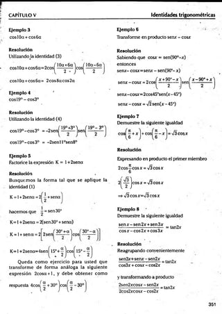 CAPITULO V Identidades trigonométricas
Ejemplo 3
cosl0a + cos6cc
Ejemplo 6
Transforme en producto sen* - cosx
Resolución
UtilizandoJa identidad (3)
c o T10a+6aJ ( 10a-6a
cosl0a+cos6a=2cos ----------- eos — -—
A 2' J l 2
cosl0a+cos6a= 2cos8acos2oc
Ejemplo 4 '
eos 19° - cos3°
Resolución
Utilizando la identidad (4)
eos 19°-eo s 3o = -2sen
19°+3°) T19o- 3 o
A (
- sen
cosl9°-cos3° = -2senl l°sen8°
Ejemplo 5
Factorice la expresión K = 1+2sena
Resolución
Busque m os la form a tal que se aplique la
identidad (1)
K = l+2sena = 2| -+ s e n a
1.2
hacemos que - = sen 30°
K =l+2sena = 2(sen 30° + sena)
„ , 30°+-a) ( 30° - a
2 sen — z— |co
s|
K = l + sen a = 2
K = l+ 2 sen a= 4 sen ^l5 °+ ^jco s^l5 °-^j
Q ueda com o ejercicio para usted que
transform e de form a análoga la siguiente
expresión 2cosa + l, y debe obtener cóm o
respuesta 4 co sj^ + 30° je o s j^ - 30°
Resolución
Sabiendo que cosx = sen(90°-x)
entonces
serur- cosx=senx - sen(90°- x)
í r + 9 0 ° - x W x -9 0 ° + x
senx-cosx = 2coS; _ ,___ ,
A 2 J l
senx-cosx=2cos45°sen(x-45°)
serur- cosx = 75sen(x- 45°)
Ejemplo 7
Demuestre la siguiente igualdad
eos cosx
Resolución
Expresando en producto el primer miembro
2 eos—cosx = 73cosx
6
2 — lcosx = 73cosx
12J
=>73 eosx=73 eosx
Ejemplo 8
Demuestre la siguiente iguáldad
se n x -se n 2 x + sen 3 x . „
------------------------------ = tan2x
eos x - eos 2x +eos 3x
Resolución
Reagrupando convenientemente
sen3x+senx-sen2x . „
------------------ ----------= tan2x
cos3x + cosx -cos2x
y transformando a producto
2sen2xcosx - sen2x
2cos2xcosx - cos2x
•= tan2x
351
 