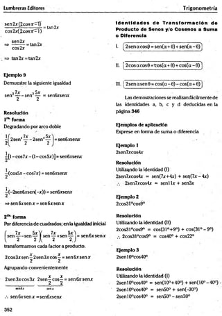 Lumbreras Editores Trigonom etría
sen 2 x { 2 c o s K 0 =tan2x
eos 2x(¿cesí'::rl)
sen2x _
=> -------- = tan 2x
cos2x
=> tan2x = tan2x
Ejemplo 9
Demuestre la siguiente igualdad
27x 25x '
s e n ----- sen — = senGxsenx
2 2
Resolución
l 1
*
"forma
Degradando por arco doble
-Í2 se n 2— -2 se n 2— |= sen6xsenx
2 2 2
i[ l - eos 7x - (1- eos 5x)] = senóxsenx
(cosSx - cos7x) = sen6xsenx
^(-2sen6xsen(-x)) = sen6xsenx
=» senóxsenx = senóxsenx
Id e n tid a d es de T ran sfo rm ació n de
Producto de Senos y/o Cosenos a Suma
o Diferencia
I. [ 2sen a eos6 = sen(a+6) + sen(ct - 6)]
II. [2cosacos9 = to s(a+ 0 ) + co s(a-6)1
III. ¡ 2sen asen 9 = cos(a - 6) - cos(a + 6)j
Las demostraciones se realizan fácilmente de
las identidades a, b, c y d deducidas en la
página 346
Ejemplos de aplicación
Exprese en forma de suma o diferencia
Ejemplo 1
2sen7xcos4x
Resolución
Utilizando la identidad (I)
2sen7xcos4x = sen(7x+4x) + seo(7x-4x)
2sen7xcos4x = senl lx + sen3x
Ejemplo 2
2cos3l°cos9°
2d" forma
Por diferencia de cuadrados; en la igualdad inicial
( 7x 5xY 7x Sx't _
se n ---- sen— I sen— +sen— = sen6xsenx
1 2 2 A 2 2J
transformamos cada factor a producto.
X X
2eos3x sen—2sen 3x eos —= sen 6x sen x
2 2
Agrupando convenientemente
X X
2sen3xcos3x 2sen—e o s - = sen6xsenx
. 2 2
sen6x senx
.-. sen6xsenx =sen6xsenx
Resolución
Utilizando la identidad (II)
2cos31°cos9° = cos(31°+9°) + cos(31°-9°)
2cos31°cos9° = cos40° + cos22°
Resolución
Utilizando la identidad (I)
2senl0°cos40° = sen(10°+40°) + sen(10°-40°)
2senl9°cos40° = sen50° + sen(-30°)
2senl0°cos40° = sen50° - sen30°
Ejemplo 3
2senl0°cos40°
352
 