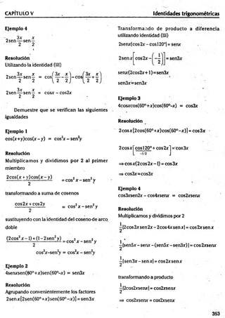 CAPÍTULO V Identidades trigonométricas
Ejemplo 4
3x x
2sen— sen —
2 2
t
Resolución
Utilizando la identidad (III)
„ 3x x ( 3x x  ÍS ií Jt'l
2sen— sen— = eos — - — -e o s + —
2 2 [ 2 2 ) L 2 2 J
3x x
2sen— sen— = cosx - cos2x
2 2
Demuestre que se verifican las siguientes
igualdades
Transform ando de producto a diferencia
utilizando identidad (III)
2senx[cos 2x - eos 120o]= senx
senx(2cos2x+1)=sen3x
sen3x=sen3x
Ejemplo 3
4cosxcos(60°+x)cos(60°-x) = cos3x
Resolución
Ejemplo 1
cos(x+y)cos(x-y) = cos2
x -s e n V
Resolución
M ultiplicam os y dividim os por 2 al prim er
miembro
2cos(x + y )co s(x -y ) 2 2
------ i— LL---- i— LL = Cos x - sen2y
2 •
transformando a suma de cosenos
cos2x + cos2y ¡ 2
------------------- = eos x - sen y
2
sustituyendo con la identidad del cosenode arco,
doble
(2 eos2x -1 ) + (1- 2 sen2y) 2 2
^ ^ ------------— = eos x - sen y
2
cos2
x-sen2
y = cos2
x - sen2
y
Ejemplo 2
4senxsen(60°+x)sen(60°-x) = sen3x
Resolución
Agrupando convenientemente los factores
2senx[2sen(60°+x)sen(60°-x)] = sen3x
2cosx[2cos(60°+x)cos(60°-x)] = cos3x
2cosxj~cosl20°+ cos2x j = cos3x
=> cosx(2 eos 2x -1) = eos 3x
=> cos3x=cos3x
Ejemplo 4
cos3xsen2x - cos4xsenx = cos2xsenx
Resolución
Multiplicamos y dividimos por 2
i [2eos 3x sen 2x - 2cos 4x sen x] = eos 2x sen x
^ 4
-[sen5x -senx -(sen5x -sen3x)] = cos2xsenx
^[sen3x-senx] = eos 2xserrx
transformando a producto
^[2cos2xsenx] = cos2xsenx
=> cos2xserur = cos2xsenx
353
 