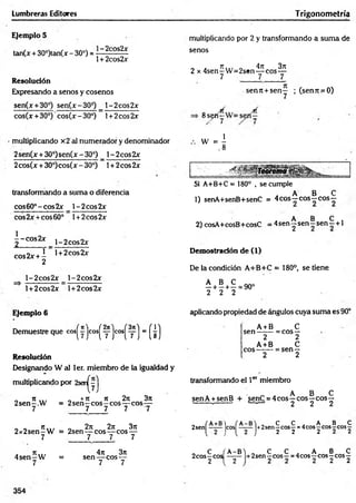 Lumbreras Editores Trigonom etría
Ejemplo 5
tan(x + 30°)tan(x - 30°) = ■~ 2c0s2x
1+ 2cos2x
Resolución
Expresando a senos y cosenos
sen(x+30°) sen(x-30°) _ l-2cos2x
cos(x + 30*) cos(x - 30°) 1+ 2eos 2x
multiplicando x2 al numerador y denominador
2sen(x + 30°)sen(x -30°) _ l-2cos2x
2cos(x + 30°)cos(x - 30°) 1+ 2eos 2x
transformando a suma o diferencia
cos60°-cos2x _ l-2 co s2 x *
2
cbs2x +cos60° l + 2cos2x
|- c o s 2 x j _ 2 c o s 2 x
cos2x + I ' 1+ 2cos2jr
2
l-2cos2x l-2 co s2 x
l+2cos2x l+2cos2x
multiplicando por 2 y transformando a sum a de
senos
„ a n ,., o 4ji 3rt
2 x 4sen-W = 2sen— eos—
7 7 7
senit + seny ; (sen7t .=0)
8s^ny
w - j
Si A+B+C = 180° , se cumple
„ A B C
1) senA+senB+senC = 4 eos—eos—eos—
A B C .
2) cosA+cosB+cosC = 4 sen y sen —sen—+ 1
Demostración de (1)
De la condición A+B+C = 180°, se tiene
A B C
---1
---- 1
---
2 2 2
= 90°
Ejemplo 6
Demuestre que cos^yjcos^yjcos^yj = (¿)
Resolución
Designando W al 1er. miembro de la igualdad y
multiplicando por 2sei^yj
„ i t ... „ «n n 2n 3n
2sen-.W = 2 s e n -c o s -c o s — eos—
7 7 7 7 7 .
„ . Ti... „ 2rt 2n 3n
2 x 2 sen -W = 2sen— eos— eos —
7 7 7 7
. n „ , 4n3n
4 se n -W = sen — eos —
7 7 7
aplicando propiedad de ángulos cuya suma es 90°
A + B C
sen ------- = eos—
2 2
A+ B c
eos------- = sen —
2 2
transformando el 1er miembro
_ „ A B C
senA +senB + senC = 4eos—eos—eos —
-------- ------- e- —' 2 2 2
2sen( ]C0S( ]+2senf cosf =4eos| c°s 5eos|
„ C f'A-B) „ C C „ A B C
2cosyCos - y - +2sen-yeo s- =4cos-eos - eos-
354
 