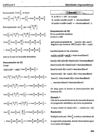 CAPÍTULO V Identidades trigonométricas
Factorizando 2eos — se tiene
2eos —
2
, A -B 'i C
C O S I - y - | + s e n 2
„ A B C
= 4cos—eos—eos—
2 2 2
„ , ; C f A+B
Reemplazando sen — por eos ——
2eos —
2
. A- B' i ÍA +B
cos| 2 l+cosl 2
A B C
= 4cos—eos—
eos —
2 2 2
Si A+B+C = 180°, se cumple
3) sen2A+sen2B+sen2C = 4senAsenBsenC
4) cos2A+cos2B+cos2C = - 4cosAcosBcosC -1
Demostración de (3)
En la condición tenemos
A+B+C=180°
2eos—
2
„ A B
2eos —eos—
2 2
. A B C
=4cos —eos —eos—
2 2 2
aplicando propiedad de 1sen(A + B) = sen C
ángulos cuya suma es 180°J cos(A + B) = -cosC
„ A B C . A B C
4cos—eos—eos—= 4cos —eos—eos —
2 2 2 2 2 2 transformando el ler. miembro
esto es lo que se buscaba demostrar.
Demostración de (2)
Luego
cosA+cosB + cos£ = 4 se n ^ s e ry se ry + 1
sen2A+sen2B +sen 2C = 4sen Asen BsenC
2sen(A+B)cos(A-B)+2senCcosC=4senAsenBsertC
2senCcos(A-B)+ 2senCcosC= 4senAsenBsenC
2senC [cos(A-B)+ cosC 1= 4senAsenBsenC
2cosí Icosí —
—-1 +1 - 2senJ—= 4sen ^ sen ? sen ^ + 1
{ 2 J ( 2 J 2 2 2 2
„ C f A-B'i 0 , C , . A B C .
2sen—eos ------ -2sen —+ l =4sen—sen—
sen —+1-
2 1 2 1 2 2 2 2
2sen —
2
, . A B C ,
+l =4sen—sen-sen —+1
2 2 2
, cr ( A-B'i +
2sen—eos —-— -eos1— —
2L l 2 J { 2 JJ
, . A B C ,
+l=4sen—
sen—
sen—+1
2 2 2
2sen —
2
„ A ( B
-2sen y sen - -
, A B C ,
+ 1^4 sen—sen —sen —+ 1
2 2 2
. A B C . . A B C ,
4 sen —sen - sen —+1 = 4sen—sen - sen —+ 1
2 2 2 2 2 2
2senC[cos(A - B) - cos(A+B)1= 4sen AsenBsenC
2sen C( - 2sen Asen(-B) ]= 4sen AsenBsenC
4senAsenBsenC=4senAsenBsenC
Se deja para el lector la dem ostración del
teorem a (4).
Ejemplo 1
Calcule la suma de los senos de una serie de cucos
en progresión aritmética, tal como se presenta
S=seruc+sen(x+r)+sen(x+2r)+ ... +sen[x+(n- l)r]
Resolución
Multiplicando por 2sen^ a ambos miembros de
la expresión propuesta, donde observamos que r
es la razón del ángulo.
355
 