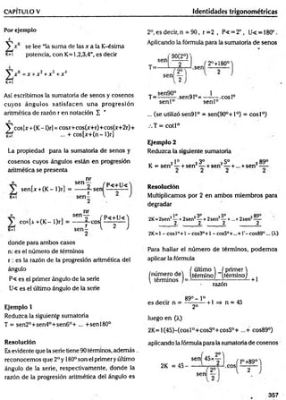 CAPITULO V Identidades trigonométricas
Por ejemplo
4
se lee “la suma de las x a la K-ésima
k=i potencia, con K=l,2,3,4”, es decir
J V =x +x 2+ x 3 + jr"1
K
=I
2°, es decir, n = 90, r =2 , P< = 2°, U< = 180°.
Aplicando la fórmula para la sumatoria de senos
'9 0 (2 T
sen
T=-
sen
.sen
^ 2°+180°j
Así escribimos la sumatoria de senos y cosenos
cuyos ángulos satisfacen una progresión
aritmética de razón r en notación I '
n
V c o sU + CK-Or] = cosx+cos(x+r)+cos(x+2r)+
... + co s[x + (n -l)r]
La propiedad para la sumatoria de senos y
cosenos cuyos ángulos están en progresión
aritmética se presenta
n
sen[x +(K~ l)r]
K
=
*
l
nr
sen—
____2_
r
s e n -
2
sen
P<+U<
eos[a + (K - l)r]
K
=
1
nr
sen Y .. _fP<+U<^
sen L °  ~ 2 ~ j
donde para ambos casos
n: es el número de términos
r : es la razón de la progresión aritmética del
ángulo
P« es el primer ángulo de la serie
U« es el último ángulo de la serie
Ejemplo 1
Reduzca la siguiente sumatoria
T = sen2°+sen4°+sen6°+ ... +senl80°
Resolución
Es evidente que la serie tiene 90 términos, además .
reconocemos que 2oy 180° son el primer y último
ángulo de la serie, respectivamente, donde la
razón de la progresión aritmética del ángulo es
sen90° Q
T = ------- ~.sen91°=
1
-.eos Io
senl° sen l0
... (se utilizó sen91° = sen(90°+l°) = cosl°)
.T = cotl°
Ejemplo 2
Reduzca la siguiente sumatoria
„ 2Io 23o 25° 289°
K = sen — + sen — + sen — + ... + sen —
Resolución
Multiplicamos por 2 en ambos miembros para
degradar
2K=2sen2—+2sen2—+ 2sen2—+...+ 2sen2—
2. 2 2 2
2K=1 -cosl°+ l -cos3°+l - cos5°+...+T-cos89°... (X)
Para hallar el núm ero de términos, podem os
aplicar la fórmula
/número de
 términos
/ último  I primer 
(término] ~térrriino/
razón
+ 1
. . 89° - Io .
es decir n = — —— +1 =* n = 45
2o
luego en (X)
2K =l(45)-(cosl°+cos30+cos5°+ ...+ cos89°)
aplicando la fórmula para la sumatoria de cosenos
2K = 45-
sen 45x
2o
sen
.eos
f l°+89°^
l 2
357
 
