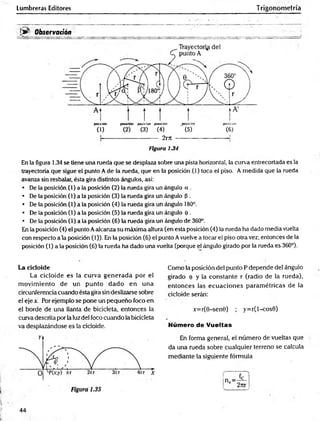 Lumbreras Editores Trigonometría
• v •
!>■ Observación
—
... —
---------- :
_
posición posición posición posición posición posición
(1) (2) (3) (4) ' (5) (6)
----- 2rrr -
figura 1.34
En la figura 1.34 se tiene una rueda que se desplaza sobre una pista horizontal, la curva entrecortada es la
trayectoria que sigue el punto A de la rueda, que en la posición (1) toca el piso. A medida que la rueda
avanza sin resbalar, ésta gira distintos ángulos, así:
• De la posición (1) a la posición (2) la rueda gira un ángulo a .
• De la posición (1) a la posición (3) la rueda gira un ángulo p .
• De la posición (1) a la posición (4) la rueda gira un ángulo 180°.
• De la posición (1) a la posición (5) la rueda gira un ángulo e .
• De la posición (1) a la posición (6) la rueda gira un ángulo de 360°.
En la posición (4) el punto Aalcanza su máxima altura (en esta posición (4) la rueda ha dado media vuelta
con respecto ala posición (1)). En la posición (6) el punto Avuelve a tocar el piso otra vez; entonces de la
posición (1) a la posición (6) la rueda ha dado una vuelta (porque el ángulo girado por la rueda es 360°).
La cicloide
La cicloide es la curva generada por el
m ovim iento de un punto dado en una
circunferencia cuando ésta gira sin deslizarse sobre
el eje x. Por ejemplo se pone un pequeño foco en
el borde de una llanta de bicicleta, entonces la
curva descrita por la luzdel foco cuando la bicicleta
va desplazándose es la cicloide.
Como la posición del punto P depende del ángulo
girado e y la constante r (radio de la rueda),
entonces las ecuaciones param étricas de la
cicloide serán:
x=r(0-sen0) ; y=r(l-cos0)
Número de Vueltas
En forma general, el número de vueltas que
da una rueda sobre cualquier terreno se calcula
mediante la siguiente fórmula
44
 