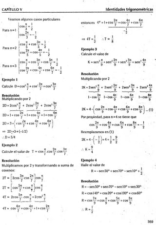 CAPITULO V Identidades trigonométricas
Veamos algunos casos particulares
n 1
e o s - = -
Para n = l ^ ?
2T
í 1
eos---= - -
3 2
71 3?7 1 '
e o s - + eos---= -
5 5 2
27
1 4ti 1
eos— + eos— = —
, 5 5 2
7t 3rc 5 i I
eos - + eos — + eos — = -
7 7 7 2
2rt 4rr 6rt 1
eos — + eos —-+ eos — = - -
7 - 7 7 2
Para n=2
Para n=3
Ejemplo 1
7
1 , 2n 23k
- + cos‘ —
Calcule D=cos —+ cos
7 / y
Resolución
Multiplicando por 2
2D = 2cos2— + 2cos2— + 2cos2—
7 7 7
, 277, 4t
i , 6t
c
2D= l +cos— + 1+ COS— + l+ cos —
7 7 7
_ ( 2ti 4it 6 n
2D = 3+ eo s—-+COS— + cos—
I 7 7 7-
V
=» 2D_-3+(-l/2)
D = 5/4
Ejemplo 2
Calcule el valor de T = cos^ .c o s a c o s
7 7 7 .
„ „ , 2 7 1 4 7 7 6 7 1
entonces 4T = l+ cos— + cos— + cos —
7 7 7
4T = - .-.T =
Ejemplo 3
Calcule el valor de
„ 2 77 2 2 7 7
K= sen —+ sen —
Resolución
Multiplicando por 2
2 3 7 1 2 4 7 1
+ sen — + sen —
2K = 2sen2- + 2sen‘
9
+ 2sen2— + 2sen2—
9 9
, 2 7 7 , 471
1-cos— 1-cos—
9 9
4 7 7
y
Sn
, 6n ,
1-cos— 1-cos
9 9
. f 277 477 677 877^
2K = 4 - eos — +cos— +cos — +cos— rn
( 9 9 9 9 J 1
Por propiedad, para n=4 se tiene que
2n 477 677 877 1
eos— + cos — + cos-— + cos— = —
9 9 9 9 2
Reemplazamos en (1)
2K= 4 - í - - '| = 4 + - = -
{ 2 ) 2 2
, K= ?
4
Resolución
Multiplicamos por 2 y transformando a suma de
cosenos:
2T =
' 377 2t
i
2cos — eos —
7 7
Tí
c o s -
7
2T =
5 7 7 77
eos — + eos —
7 7
71
c o s -
7
4T =
„ 5 X 7 77 - 2 n
2co s— ,c o s - + 2cos —
7 7 7
/ix 671 1
4T = eos — + eos — + 1+ eos
7 7
2 7 7
7
Ejemplo 4
Halle el valor de
R = -sen50° + sen70° -senlO ° +
Resolución
R = - sen 50° + sen 70° - sen 10o + sen 30°
R = eos 140° + eos 20° + eos 100° + eos 60°
_ 7 7 7 77 5 7 7 3 7 7
R = cos — + c o s - + cos—^^+cos—
9 9 9 9
R = -
359
 
