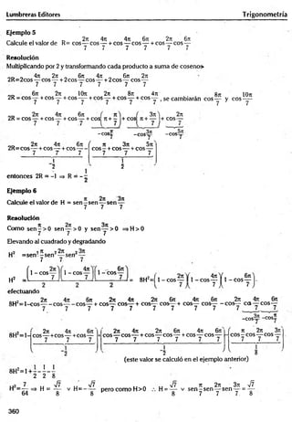 Lumbreras Editores Trigonometría
Ejemplo 5
2n 4n 4it 6ji 2t
c 6t
t
Calcule el valor de R= eos— eos — + eos — eos— + cos— eos—
7 7 7 7 7 7
Resolución
Multiplicando por 2 y transformando cada producto a suma de coseno»
oc> „ 4n277 . 6it 4 i n fe 2n
2R=2cos— eos — + 2cos— eos— + 2cos— eos—
7 7 7 7 7 7
„„ 6n 2ir IOt
t 2rt 8n 4t
u «jt lOn
2R = cos— + eos— + eos-— + eos— + eos— + eos— se cambiarán eos— y eos —
7 7 7 7 7 7 7 7
2t
t 4?t 6n
2R = cos— +eos— + eos— + cos 7t+ - +cos n + — + eos—
.7
3tc ) 271
- c o s í;
2t
c 4n 6n (
2R=eos — + eos — + eos-----
7 T 7
{ 7 )
- C O S y - C O S y
1
"2
entonces 2R = -1 => R = - ;
1
71 371 5ir
C O S - + COS----+ COS-----
7 7 7
í "
2
Ejemplo 6
Calcule el valor de H = se n -s e n — sen —
7 7 7
Resolución
Como s e n -> 0 sen— >0 y sen— > 0 =>H>0
7 7 3 7
Elevando al cuadrado y degradando
, .2 97
7 22n o
H = s e n - - s e n — sen —
7 7 7
í 1- eos—
H2 i -----------7
—
1 - eos
4n . - 6n
1- eos—
U = 8H2=[ 1- e o s — 1 1-e o s
4 7 tY . 6 n
5— S 1 - eos—
7 1 7-
efectuando
, 2 77 477 677 277 4?7 277 677 477 677 277 477 677
8 H 2= l - C O S y - C O S y - C O S y + C O S y C O S y + C O S y C O S y + C O S y C O S y - C O S y C C S y C O S y
- C O S y -eos"
8H2=1-
277 477 677
eos— +eos— +cos— +
7 7 7
V
8H2=1 + : 1 1
277 477 277 677 477 677 f
eos— eos— + eos— eos — + eos— eos—
—
7 7 7 7 7 7
77 277 377
eos—eos— eos —
7 7 7
"2 ^ 5
(este valor se calculó en el ejemplo anterior)
2 2 8
7 .. V7
U2 ' u V< „ y¡7 t i n u s/T 77 277 377 V ?
H = — => H = y v H = - y pero como H>0 H = y - v s e n ^ s e n y s e n y = y
360
 