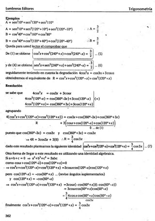 Lumbreras Editores T rigonometría
Ejem plos
A = sen210°+sen2130o+sen2110°
A = sen210°+sen2( 120°+10o)+ sen 2( 120°-l 0o)
B = cos240°+cos21600+cos280°
B = c o s24 0 ° + c o s 2( 120°+40°)+cos2(l 20°-40°)
Queda para usted lector el comprobar que
:.A =
De (1) se obtiene
y de (4) se obtiene
cos2
jr+cos2(240°+x)+cos2(240°-jr) = -
sen2
jr+sen2(240°+x)+sen2(240°-x) =
-3
... (5)
... (6)
seguidamente teniendo en cuenta la degradación 4cos3a = cos3a + 3 eos a
obtendremos el equivalente de R = cos3jr+cos3( l20°-x ) + cos3(120°+x)
Resolución
se sabe que 4cos x = cosSx + 3cosx
4cos3(120°-x) = Cos(360°-3x)+3cos(120°-x)
4cos3(1200+x)=cos(360°+3x)+3cos(120°+x)
(+)
agrupando
4( cos3x + eos3(120°-x)+ eos3(120°+ x) ) = cos3x+cos(360°-3x)+cos(360°+3x)
R + 3(cosx+cos(1200-x)-t-cos(120°+x))
6 ...d e ( l)
puesto que cos(360°-3x) = cos3x y cos(360°+3x) = cos3x
3
=>4R = 3cos3x + 3(0) ••R = t COs3x
dado este resultado planteamos la siguiente identidad ccs3
x + c c ^ l20p-x)+oos3(120P+Jf) = -c o s 3 x
4
- ( 7 )
Otra forma de llegar a este resultado es utilizando una identidad algebraica.
S ia + b + c = 0 => a3+b3+ c3 = 3abc
com o cosx+cos( 120°-x )+ cos( 120° + x) = 0
=* cos3
x + cos3(120°-x)+cos3(120°+x) = 3cosxcos( 120°-x)cos( 120°+x)
pero cos(120°-x) = -cos(60°+x) ... (revise ángulos suplementarios)
y cos(120°+x) = -cos(60°-x)
=> cos3
x+ cos3(120°-x)+ cos3( l 20°+x) = 3cosx(-cos(60°+x))(-cos(60°-x))
■
= 3cosxcos(60°+x)cos(60°-x)
3
= -4 co sx co s(6 0 °+ x )co s(6 0 °-x )
4 s
---- -------------- --------------------'
eos3*
o
finalmente cos3
x + co s3( 120°-x)+ cos3( 120°+x) = -c o s3 x
362
 