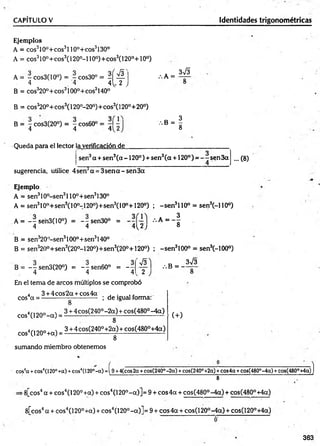CAPÍTULO V Identidades trigonométricas
Ejemplos
A = eos310o+ eos3110°+eos3130°
A = cos3l0°+cos3(l 20°-l 10°)+cos3(l 20°+10°)
A = - cos3(10°) = - cos30° = - í ^ .
. 4 '4 4^ 2 J
B = c o s 32 0 ° + c o s 31 0 0 ° + co s3140°
B = c o s 32 0 ° + cos3( 120°-20°)+ cos3(120°+ 2 0 ° )
B = 7 cos3(20°) = ~ cos60°
4 4 412
:.k =
3 &
, s - ¡
Queda para el lector la verificación de
sen3a + sen3(a -1 2 0 °) + sen3(a +120° ) = —- sen 3a ... (8)
sugerencia, utilice 4 sen3a = 3sen a - sen3a
Ejemplo
A = sen310°-sen3l 10°+sen3130°
A = sen310o+ sen3(10o-120o)+ sen 3(10°+120o) ; -s e n 3110° = sen3(-110°)
A = --se'n3(10°) = ~ s e n 3 0 ° = •••* = - §
4 4 4 ^ 2 ; o
B = sen320°-sen3100o+sen3140°
B = sen320o+ sen 3(20o-120o)+ sen 3(20°+120°) ; -s e n 3100° = sen3(-100°)
B = - - sen3(20°j = ~7sen60° = - 7
4 4 4
s
2
/.B = -
3V3
En el tema de arcos múltiplos se comprobó
4 3 + 4 cos2a + cos4a , .
eos a = -------------------------- ; de igual forma:
cos4(120° -a ) =
cos4(120°+ a) =
sumando miembro obtenemos
8
3 + 4 cos(240° -2 a ) + cos(480° -4 a )
8
3 + 4 cos(240°+2a) + cos(480°+4a)
8
(+)
cos4
a +eos4(120°+a) +eos4(120°-a) =i 9 +4(cos2a +cos(240°-2a) +cos(240°+2a) +eos4a +cos(480°-4a) +cos(480
8
•8[cos4a + eos4(120° +a) + eos4(120°-a )] = 9 + eos 4a + cos(480°-4a) + cos(480°+4a)
8[cos4a + eos4(120° +a) + eos4(120°-a)]= 9 + eos 4a + cos(120°-4a) + cos(120°+4a)
i°+4a)]
363
 