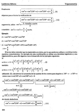 Lumbreras Editores Trigonom etría
Finalmente
eos4a + eos4(120° +a) + eos4(120° -a ) = -
8
dejamos para el lector la verificación de
sen4a + sen4(120° +a) + sen4(120°-a ) =
- 8
... O)
... (10)
. . . . 4 3 -4 c o s2 a + cos4a
sugerencia, utilice sen a = -----------— -----------
3 1 *
o también sen4a + cos4a = - + -e o s4 a
4 4
Ejemplo
A = sen410°+sen450°+sen470°
A = sen410o+sen4130o+sen4llÓ°
A = sen410°+sen4(120o+10o)+sen4(120o-10°)
A = — *
8
El lector debe entender que la matemática es única, por lo que podemos utilizar y combinar todos
nuestros conocimientos. Un ejemplo de esta combinación es utilizar una identidad algebraica y una
trigonométrica, para ello sigamos con el desarrollo de los ejemplos siguientes
Si .
a+ b + c = 0
también
a+ b + c = 0 =»
f a2+b2+c2 jf a3+b3+c31 as+b5+c5
...0)
l 2 k 3 J 5
fa 2+b2+c2l f a5+b5+c5'j fa 7+b7+c7l
... (II)
l 2 Jl 5 ... J " l 7 J
utilizando (I), calculemos la sumatoria de las quintas de los coseno para ángulos x, 120°-x y 120°+x
com o cosx+cos(120°-x)+cos(120°+x) = 0
( eos2x + cos2(l 20°-x) + cos2(l 20°+x) 'j cos3x + co^(120P-x)+coí (120P+ x)
l 2 J 3
_______________________:__________ l
. (31.
de 3:
eos5x + cos5(120°+x)+cos5(l 20°-x )
de (7): Iicos3x
eos5x + cos5(l 20° -x ) + eos5(120°+x) 3 f 1
= - -co s3 x
4 4
de donde deducimos
cossx + cos5(l 20°-x ) + cos5(l 20° +x) = eos3x ¡ ...(11)
364
 