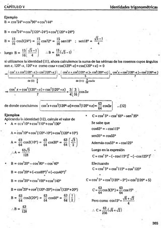 CAPÍTULO V Identidades trigonométricas
Ejemplo
B = cos’24°+ cos’96°+ eos0144°
B = cos324°+ cos5(120°-24°)+ cos5(120°+ 24°)
B = cos3(24°) = — cos72° = senl8° ; senl8° =
16 16 16 4
si utilizamos la identidad (11), ahora calculemos la suma de las sétimas de los cosenos cuyos ángulos
son x, 120°-x, 120°+x como cosjr+cos(120°-x)+cos(120°+jr) = 0
( cos2x + cos2(120°-x )+ cos2(120°+x )) ( eos5* + eos5(120°-* )+ c o i (t20°+x) ) eos’ * + cos7(I2 0 ° -*)+ cos7(120°+Ar)
2 r l 5 J---------------------------- 7
de (3): | de (II): ^cos3x
eos7x + cos7(l 20° -x ) + cos7(120° + x ) 3 ( 3 ) ,
--------- ---------- 7
--í l i s j ™ 3'
de donde concluimos
CO
cos7
jc+cos7(120°-x)+cos7(1200+jr)= — cos3x
64
Ejemplos
Aplicando la identidad (12), calcule el valor de
• A = ccs710°+cos7l 10°+cos7130°
A = eos710o+ eos7(120o-10o)+ cos7(120°+10o)
■cos3
63%/3
A = g c o s3 (1 0 °) = | c o s 3 0 ° = g [ ^
.-.A =
128
B = cos720° - cos780° - cos;40°
B = cos720°+(-cos80°)7+ (-cos40°)7
B = cos720°+cos7100°+cos7140°
B = cos720°+ coS7(120°-20°)+ cos7(120°+20°)
y
B = — cos3(20°) = g cos60° =
64 64 64
B =
63
128
...0 2 )
• C = eos75o -eo s765°-s e n 735°
Se sabe que
cos65° = - cosí 15°
sen35° = cos55°
Además cos55° = - eos 125°
Luego en la expresión
C = eos75o - (- eos 115o)! - (- eos 125°)7
Efectuando
C = eos75o + eos7115° + eos7125°
C = eos75o + eos7(120° - 5o) + eos7(120° + 5)
C = ^ eos 3(5°) = — eos 15o
64 64
Pero como eos 15°=
76 + V2
365
 