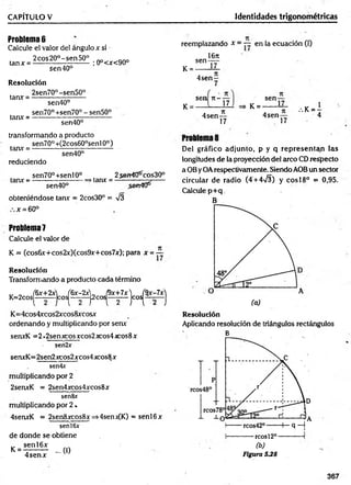 CAPÍTULO V ____________Identidades trigonométricas
Problema 6
Calcule el valor del ángulo x si
2cos20°-sen50°
tanx = -
Sen40°
; 0°<x<90°
R
e
so
lu
c
ió
n
2sen70°-sen50°
tanx =
tanx = -
sen40°
sen70°+sen70° - sen50°
sen40°
transformando a producto
sen70°+(2cos60°senl0°)
tanx = -
sen40°
reduciendo
sen70°+sen!0°
tanx: = - >tan* =
25en40^cos30°
sen40° .ssfrtO6^
obteniéndose tanx = 2cos30° = V3
x = 60°
Problema 7
Calcule el valor de
K = (cos6.v+cos2x)(cos9x+cos7x); para x =~
R
e
so
lu
c
ió
n
Transfornriando a producto cada término
„ „ f6x-+2xl (6x-2x) (9x+7x) J$x-7x)
K = 2 c o s (_ jc o s [— }2cos[— Jcos}— ]
K=4cos4xcos2xcos8xcosx
ordenando y multiplicando por serur
senxK =2 »2serrxcos_xcos2x;os4 jcos8 x
sen2x
senxK=2sen2xcos2xcos4xcos8x
sen4x
multiplicando por 2
2senxK = 2sen4xcos4xcos8x
sen&x
multiplicando por 2 .
4senxK = 2sen8xcos8x =»4senx(K) = senl6x
senI6x
de donde se obtiene
k = H 2 ! Ü ... (i)
4 senx
reemplazando x = — en la ecuación (I)
sen-
K = -
,16n
17
4sen-
sen n -
K = ■ 17
4sen-
17
sen-
K = - 17
4sen-
17
■
••K = 4
Del gráfico adjunto, p y q rep resen tan las
longitudes de la proyección del arco CD respecto
a 0B y OArespectivamente. Siendo AOBun sector
circular de radio (4 + 4>/3) y eos 18° = 0,95.
Calcule p+ q.
B
(a)
R
e
s
o
lu
c
ió
n
Aplicando resolución de triángulos rectángulos
B
— reos12°
(b)
Figura 5 J8
367
 