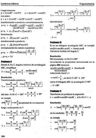 Lumbreras Editores Trigonom etría
Luego tenemos
p = r(cos48° - cos78°) q = r(cos 12o - cos42°)
nos piden
p + q = r(cos480-cos78°+cosl20 -cos42°)
transformando a producto convenientemente
p+q = r(cos48° - cos42°+ cos!2° —
cos78° )
-2sen45°sen3° -2sen45°sen(-33°)
p+ q = r(-72sen3°+72sen33°)
factorizando
p+ q = 72r(sen33°-sen3°)’
transformando a producto
p+ q = 72r (2cosl8°senl5°)
reemplazando los valores numéricos
p+ q = 72(4+473)2(0,95)^ ^ ~ ^ '
.-.p+q = 7,6
Problema 9
Siendo A, B y C, ángulos internos de un triángulo
ABC, simplifique
T „ B C A
T = 2cos—.eos—.esc—
2 2 2
senB+senC
sen A
Resolución
Transformando a producto
„ B C 0 fB+C4 (B-C'l
2cos—.eos— 2sen eos ——
■ _ 2 2 i 2 T l 2 J
sen- senA
A B C
del dato A+B+C = 480° =*2 + 2 + 2 = 9°°
se cumple
sen
B+C)_
2 j
|= eos —(propiedad de co-razones)
luego, sustituyendo en T
T =
T =
o B C
2cos—.eos—
2 2
A
s e n 2 '
„ B C
2cos—.eos— eos
2 2
A
sen —
2
Problema 10
Si en un triángulo acutángulo ABC, se cumple
sen2A+sen2B+sen2C = 2senA.senB
Calcule la medida del ángulo C.
Resolución
Del enunciado A+B+C=180°
recordando la propiedad dem ostrada en la
página 350, tenemos
sen2A+sen2B+sen2C = 2senAsenB
4senAsenBsenC
reduciendo 2senC = 1
=>senC = | , es decir C=30° ó 150°
como el triángulo ABC es acutángulo C<90°
.-. C = 30°
Problema11
Transforme en producto la expresión
L = sen3A+sen3B+sen3C ; siA +B +C = jt
Resolución
L = 2sen!
3A+3B4 (3A -3B 4
l 2
eos J+sen3C
de la condición — + 1 5 + — =
2 2 2 2
■ se cumple
sen|
3A+3B4
= -c o s ­
eos
f 3A+3B)
2 J"
= -sen -
3C
2
3C
368
 