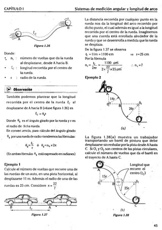 CAPÍTULO I Sistemas de medición angular y longitud de arco
Donde:
•_ nv : número de vueltas que da la rueda
al desplazarse, desde A hacia B.
• 'c : longitud recorrida por el centro de
la rueda.
• r : radio de la rueda.
jjS^- O b s e rv a c ió n
También podemos plantear qiie la longitud
recorrida por el centro de la rueda C
c al
desplazarse de Ahacia B (véase figura 1.36) es
cc = eg
r
Donde 6g es el ángulo girado por la rueda y r es
el radio de dicha rueda.
En consec renda, para cálculo del ángulo girado
La distancia recorrida por cualquier punto en la
rueda nos da la longitud del arco recorrido por
dicho punto, el cual además es igual a la longitud
recorrida por el centro de la rueda. Imaginemos
que una cuerda está enrollada alrededor de la
rueda y que se desenrrolla a medida que la rueda
se desplaza.
De la figura 1.37 se observa
C
e = 1Im = 1100 cm => r=25cm
Por la fórmula
h. 1100 firú
nv= ^ ™------------- ••• nv= 7
2m 2x — x25prn
7
Ejemplo 2
6g por una ruedade radio rtendremos las fórmulas:
0g= — ó 9g=nvx27i
(Enambas fórmulas 6g está expresado en radianes)
Ejemplo í
Calcule el número de vueltas que recorre una de
las ruedas de un auto, en una pista horizontal, a!
desplazarse 11 m. Además el radio de una de las
ruedas es 25 crn. Considere t
: =
22
Figura 1.37
La figura 1.38(a) m uestra un trabajador
transportando un barril de pintura que debe
desplazarse sin resbalar por la pista desde A hasta
C. Si O, y 0 2son centros de las pistas circulares,
calcule el número de vueltas que da el barril en
el trayecto de A hasta C.
45
 