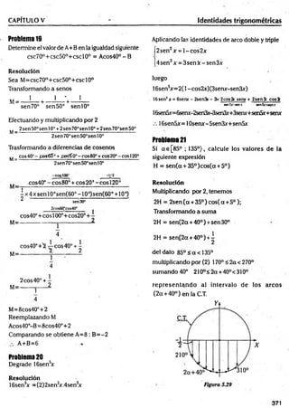 CAPÍTULO V Identidades trigonométricas
Problema 19
Determine el valor de A+B en la igualdad siguiente
csc70°+csc50°+cscl0° = A cos40°-B
Resolución
Sea M =csc70°+csc50°+cscl0°
Transformando a senos
.. 1 l ' l
M= --------- h
-------------r ---------
sen 70° sen 50° sen 10°
Efectuando y multiplicando por 2
„ 2sen50°senl0'’+2sen70°senl0° +2sen70°sen50°
M—
------------------------------------------------------------
2sen 70’sen50°sen 10o
Trasformando a diferencias de cosenos
.. cos40°-£©s6Í° +f&s€0o- eos80°+co520°- eos120“
M=-------------------------:--*
--------------------------------
2sen70°sen50°sen10°
-coslOO3
cos40°-cos80° + cos20°-cosl20°
1
- x 4 x sen 10°sen(60° -1 0°)sen(60° + 10°)
^ sen30° ’
M=
2cos60°cos40e
cos40°+ eos 100°+cos20° 4—
________________________1
4
M=
cos40°+3 eos 40° + -
________ X 2
4
2 eos 40°+ -
M=------- j------2.
4
M=8cos40°+2
Reemplazando M
Acos40°-B=8cos40°+2
Comparando se obtiene A=8 : B =-2
A+B=6
Problema 20
Degrade 16sen5
x
Resolución
16sen5
+ = (2)2sen2
x.4sen3
x
Aplicando fas identidades de arco doble y triple
[2sen2x = l-c o s 2x
[4sen3x = 3senX - sen3x
luego
16sensx= 2(l - cos2x)(3semr-sen3x)
. 16sen'x = 6senr - 2sen3r - 3x 2cos2c sene + 2sen3r c o s í
s*n3x-senx sen5x+*enx
16sen5x=6serur-2sen3x-3sen3x+3seru-+sen5x+serur
16sen5x=10senx-5sen3x+sen5x
Problema 21
Si a€[85° ; 135°), calcule los valores de la
siguiente expresión
H = sen(a + 35°)cos(a + 5°)
Resolución
Multiplicando por 2, tenemos
2H = 2sen(oc +35°)cos(a +5°);
Transformando a suma
2H = sen(2a + 40°) +sen30°
2H = sení2a + 40°) +i
-deldato 85°<a<135°
multiplicando por (2) 170° < 2a <270°
sum ando40° 210°<2a +40°<310°
rep resen tan d o al intervalo de los arcos
(2 a + 40°) en la C.T.
371
 
