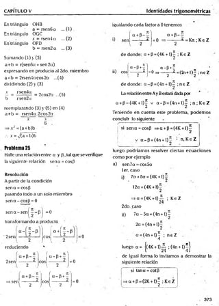 CAPITULO V Identidades trigonométricas
En triángulo OHB
• a = rsen6a ... (1)
En triángulo OGC
.v = rsen4a ...(2)
En'triángulo OFD
b = rsen2 a ... (3)
Sumando (1) y (3)
a+b = r(sen6a+ sen2a)
expresando en producto al 2do. miembro
a+ b = 2rser.4acos2a ...(4)
dividiendo (2) y(3)
.v rsen4a „ „
— = f=2cos2a ...(a)
b rsen2u
reemplazando (3) y (5) en (4)
a+b = rsen4a.2cos2a
igualando cada factor a 0 tenemos
=(a+b)b
.-. X = N
/(a + b)b
Problema 25
Halle una relación entre a y p , tal que se verifique
la siguiente relación sena = cosP
Resolución
A partir de la condición
sena = cosP
pasando todo a un solo miembro
se n a -c o sp = 0
s e n a -s e n |^ --P J =0
transformando a producto
2sen eos 0+1 f - l = 0
reduciendo
/
2sen
/
a + P -
7
1^
2
f a 7
1
a - P + -
l 2 l 2
= 0
a + P-
n v
= 0
o n
a + p - -
---------- ¿ = K n ;K eZ
¡O
de donde: a + P = (4K + l) - ;K eZ
« -P + + a -P + 5
— 2— r ° ^ — 2~ ^ =^2n+1^2 ;n e Z
de donde: a - P = (4n +l ) - ;n e Z
La relación entre Ay Bestará dada por
a + p = (4K +l)^ v a - p = (4n + l)^ ;n ;K e Z
Teniendo en cuenta este problema, podem os
concluir lo siguiente
si sen a = cosp = sa + p = (4K + l) -
v ci7-P = (4n + l)v n, Ke Z
luego podríam os resolver ciertas ecuaciones
como por ejemplo
a) sen7a = cos5a
1er. caso
i) 7a +5a = (4K + l ) í
12a = (4K + 1)
=>a = (4K + l ) ^ ; Ke Z
2do. caso
jj) 7 a - 5 a = (4n + l ) í
2a = (4n + l)
2
a =(4n + l) - ; n e Z
4
luego a = Í(4K + 1)— ;(4n + l) - ]
l 24 4 J
de igual forma lo invitamos a dem ostrar la
siguiente relación
(
a + P-
n N í r,
a~ P + -
si tana = cotp
2 eos 2 = 0 =>a + P = (2K + IH i Ke Z
l 2 V ^ J 2
. 373
=> sen
 